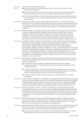 170 Good Group | EY
CPC 02 (R2)	 Ao término de cada período de reporte:
(R2).23	 (a)	os itens monetários em moeda estrangeira devem ser convertidos, usando-se a taxa
	 de câmbio de fechamento;
	 (b)	os itens não monetários que são mensurados pelo custo histórico em moeda estrangeira 	
	 devem ser convertidos usando-se a taxa de câmbio vigente na data da transação; e
	(c)	os itens não monetários que são mensurados pelo valor justo em moeda estrangeira devem 	
	 ser convertidos usando-se as taxas de câmbio vigentes nas datas em que o valor justo tiver 	
	 sido mensurado.
CPC 02 (R2).28 	As variações cambiais advindas da liquidação de itens monetários ou da conversão de itens
monetários por taxas diferentes daquelas pelas quais foram convertidos quando da mensuração
inicial, durante o período, ou em demonstrações contábeis anteriores, devem ser reconhecidas
na demonstração do resultado do período em que surgirem, com exceção daquelas descritas
no item 32.
CPC 02 (R2).30 Quando um ganho ou uma perda sobre itens não monetários for reconhecido em conta específica
de outros resultados abrangentes, qualquer variação cambial atribuída a esse componente
de ganho ou perda deve ser também reconhecida em conta específica de outros resultados
abrangentes. Por outro lado, quando um ganho ou uma perda sobre item não monetário for
reconhecido na demonstração do resultado do período, qualquer variação cambial atribuída
a esse ganho ou perda deve ser também reconhecida na demonstração do resultado do período.
CPC 02 (R2).32 	As variações cambiais advindas de itens monetários que fazem parte do investimento líquido em
entidade no exterior da entidade que reporta a informação (ver item 15) devem ser reconhecidas
no resultado nas demonstrações contábeis separadas da entidade que reporta ou nas
demonstrações contábeis individuais da entidade no exterior, conforme apropriado. Nas
demonstrações contábeis que incluem a entidade no exterior e a entidade que reporta a informação
(por exemplo, demonstrações contábeis individuais com avaliação das investidas por equivalência
patrimonial, ou demonstrações contábeis consolidadas quando a entidade no exterior é uma
controlada), tais variações cambiais devem ser reconhecidas, inicialmente, em outros resultados
abrangentes em conta específica do patrimônio líquido, e devem ser transferidas do patrimônio
líquido, de acordo com o item 48.
CPC 02 (R2).39 	Os resultados e a posição financeira da entidade cuja moeda funcional não é moeda de economia
hiperinflacionária devem ser convertidos para moeda de apresentação diferente, adotando-se os
seguintes procedimentos:
(a) 	ativos e passivos para cada balanço patrimonial apresentado (incluindo os balanços
comparativos) devem ser convertidos utilizando-se a taxa de câmbio de fechamento na data
do respectivo balanço;
(b) 	receitas e despesas para cada demonstração do resultado abrangente ou demonstração
do resultado apresentada (incluindo as demonstrações comparativas) devem ser convertidas
pelas taxas de câmbio vigentes nas datas de ocorrência das transações; e
(c) 	todas as variações cambiais resultantes devem ser reconhecidas em outros resultados
abrangentes.
CPC 02 (R2).47 Qualquer ágio por expectativa de rentabilidade futura (goodwill) originado da aquisição de entidade
no exterior e quaisquer ajustes de valor justo nos valores contábeis de ativos e passivos originados
da aquisição dessa entidade no exterior devem ser tratados como ativos e passivos da entidade
no exterior. Desse modo, eles devem ser expressos na moeda funcional da entidade no exterior
e devem ser convertidos pela taxa de câmbio de fechamento, de acordo com os itens 39 e 42.
CPC 02 (R2).48 Na baixa de entidade no exterior, o montante acumulado de variações cambiais relacionadas
a essa entidade no exterior, reconhecido em outros resultados abrangentes e registrado em conta
específica do patrimônio líquido, deve ser transferido do patrimônio líquido para a demonstração
do resultado (como ajuste de reclassificação) quando o ganho ou a perda na baixa for reconhecido
(a esse respeito, ver Pronunciamento Técnico CPC 26 (R1) − Apresentação das Demonstrações
Contábeis).
CPC 02 (R2).50 Ganhos e perdas em transações com moedas estrangeiras e variações cambiais advindas da
conversão do resultado e da posição financeira da entidade (incluindo a entidade no exterior) para
moeda diferente podem produzir efeitos fiscais. O Pronunciamento Técnico CPC 32 − Tributos
sobre o Lucro deve ser aplicado no tratamento desses efeitos fiscais.
CPC26(R1).51(d)Cada demonstração contábil e respectivas notas explicativas devem ser identificadas claramente.
Além disso, as seguintes informações devem ser divulgadas de forma destacada e repetidas
quando necessário para a devida compreensão da informação apresentada:
	 (d)	a moeda de apresentação, tal como definido no Pronunciamento Técnico CPC 02 – Efeitos 	
	 das Mudanças nas Taxas de Câmbio e Conversão de Demonstrações Contábeis;
 