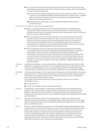 174 Good Group | EY
(b) 	se for provável que a taxa de desconto utilizada no cálculo do valor em uso do ativo tenha
sido afetada pelo aumento nessas taxas de mercado, porém a análise prévia de sensibilidade
do valor recuperável indique que:
	(i) 	é improvável que haja diminuição significativa no valor recuperável, porque os fluxos de 	
	 caixa futuros provavelmente também aumentarão (exemplo: em alguns casos, a entidade 	
	 pode ser capaz de demonstrar que ajusta suas receitas para compensar qualquer 		
	 aumento nas taxas de mercado); ou
	(ii) é improvável que a diminuição no valor recuperável resulte em perda material
	 por desvalorização.
CPC 01 (R1).33	 Ao mensurar o valor em uso a entidade deve:
	 (a)	 basear as projeções de fluxo de caixa em premissas razoáveis e fundamentadas que 		
		 representem a melhor estimativa, por parte da administração, do conjunto (range) de 		
		 condições econômicas que existirão ao longo da vida útil remanescente do ativo. Peso maior 	
		 deve ser dado às evidências externas;
	 (b)	 baser as projeções de fluxo de caixa nas previsões ou nos orçamentos financeiros mais
		 recentes aprovados pela administração que, porém, devem excluir qualquer estimativa
		 de fluxo de caixa que se espera surgir das reestruturações futuras ou da melhoria ou
		 aprimoramento do desempenho do ativo. As projeções baseadas nessas previsões ou
		 orçamentos devem abranger, como regra geral, o período máximo de cinco anos, a menos
		 que se justifique, fundamentadamente, um período mais longo;
	 (c)	 estimr as projeções de fluxo de caixa para além do período abrangido pelas previsões 		
		 ou orçamentos mais recentes pela extrapolação das projeções baseadas em orçamentos 	
		 ou previsões usando uma taxa de crescimento estável ou decrescente para anos 		
		 subsequentes, a menos que uma taxa crescente possa ser devidamente justificada. Essa
		 taxa de crescimento não deve exceder a taxa média de crescimento, de longo prazo, para
		 os produtos, setores de indústria ou país ou países nos quais a entidade opera ou para o
		 mercado no qual o ativo é utilizado, a menos que se justifique, fundamentadamente, uma
		 taxa mais elevada.
CPC 26 (R1).	 A entidade deve divulgar, no resumo das políticas contábeis significativas ou em outras notas
122 	 explicativas, os julgamentos realizados, com a exceção dos que envolvem estimativas (ver item
125), que a administração fez no processo de aplicação das políticas contábeis da entidade
e que têm efeito mais significativo nos montantes reconhecidos nas demonstrações contábeis.
CPC 26 (R1) .	 A entidade deve divulgar nas notas explicativas informação acerca dos principais pressupostos
125 	 relativos ao futuro, e outras fontes principais da incerteza das estimativas à data do balanço,
que tenham risco significativo de provocar modificação material nos valores contábeis de
ativos e passivos durante o próximo período.
Com respeito a esses ativos e passivos, as notas explicativas devem incluir detalhes
informativos acerca:
(a)	 da sua natureza; e
(b)	 do seu valor contábil ao término do período de reporte.
CPC 31.5A 	 A classificação, a apresentação e a mensuração requeridas neste pronunciamento técnico
aplicáveis a ativo não circulante (ou grupo de ativos) classificado como mantido para venda
também se aplicam a ativo não circulante (ou grupo de ativos) que seja classificado como
destinado a ser distribuído aos sócios na sua condição de proprietários (mantido para distribuição
aos proprietários).
CPC 31.7 	 Para que esse seja o caso, o ativo, ou o grupo de ativos, mantido para venda deve estar
disponível para venda imediata em suas condições atuais, sujeito apenas aos termos que sejam
habituais e costumeiros para venda de tais ativos mantidos para venda. Com isso, a sua venda
deve ser altamente provável.
CPC 31.8 	 Para que a venda seja altamente provável, o nível hierárquico de gestão apropriado deve estar
comprometido com o plano de venda do ativo, e deve ter sido iniciado um programa firme para
localizar um comprador e concluir o plano. Além disso, o ativo mantido para venda deve ser
efetivamente colocado à venda por preço que seja razoável em relação ao seu valor justo
corrente. Ainda, deve-se esperar que a venda se qualifique como concluída em até um ano
a partir da data da classificação, com exceção do que é permitido pelo item 9, e as ações
necessárias para concluir o plano devem indicar que é improvável que possa haver alterações
significativas no plano ou que o plano possa ser abandonado.
 