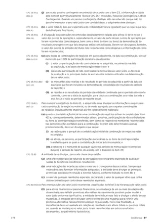 178 Good Group | EY
CPC 15 (R1).	 (j)	 para cada passivo contingente reconhecido de acordo com o item 23, a informação exigida
B64 (j)		 pelo item 85 do Pronunciamento Técnico CPC 25 – Provisões, Passivos Contingentes e Ativos 	
	 Contingentes. Quando um passivo contingente não tiver sido reconhecido porque não foi 	
	 possível mensurar o seu valor justo com confiabilidade, o adquirente deve divulgar:
CPC 15 (R1).	 (k)	 o valor total do ágio por expectativa de rentabilidade futura (goodwill) que se espera que seja
B64 (k) 		 dedutível para fins fiscais;
CPC 15 (R1).	 A divulgação das operações reconhecidas separadamente exigida pela alínea (l) deve incluir o
B64 (m) 	 valor dos custos de operação e, separadamente, o valor da parte desses custos de operação que
foram reconhecidos como despesa, bem como a linha do item (ou itens) da demonstração do
resultado abrangente em que tais despesas estão contabilizadas. Devem ser divulgados, também,
o valor dos custos de emissão de títulos não reconhecidos como despesa e a informação de como
foram reconhecidos;
CPC 15 (R1).	 (o)	para todas as combinações de negócios em que o adquirente, na data da combinação, possuir
B64 (o) (i,ii) 		 menos do que 100% de participação societária da adquirida:
		(i)		 o valor da participação de não controladores na adquirida, reconhecido na data
da aquisição, e as bases de mensuração desse valor; e
		(ii)		 para cada participação de não controladores mensurada ao valor justo, as técnicas
de avaliação e os principais dados de entrada dos modelos utilizados na determinação
desse valor justo;
CPC 15 (R1) .B64	 (i)	 os montantes das receitas e do resultado do período da adquirida a partir da data da
(q)(i e ii)	 		 aquisição que foram incluídos na demonstração consolidada do resultado do período
		 de reporte; e
		(ii)		 as receitas e os resultados do período da entidade combinada para o período de reporte
corrente, como se a data da aquisição, para todas as combinações ocorridas durante o
ano, fosse o início do período de reporte anual.
CPC 15 (R1).	 Para cumprir os objetivos do item 61, o adquirente deve divulgar as informações a seguir para
B67 (a)	 cada combinação de negócios material, ou de modo agregado para aquelas combinações
de negócios individualmente imateriais porém coletivamente materiais:
	(a) 	quando a contabilização inicial de uma combinação de negócios estiver incompleta (ver item 	
	 45) e, consequentemente, determinados ativos, passivos, participação de não controladores 	
	 ou itens da contraprestação transferida, bem como os respectivos montantes reconhecidos 	
	 nas demonstrações contábeis para a combinação, tiverem sido determinados apenas 		
	 provisoriamente, deve ser divulgado o que segue:
	 (i) 	 as razões para o porquê de a contabilização inicial da combinação de negócios estar 	
	incompleta;
	(ii) 	os ativos, os passivos, as participações societárias ou os itens da contraprestação 		
	 transferida para os quais a contabilização inicial está incompleta; e
	(iii) 	a natureza e o montante de qualquer ajuste no período de mensuração reconhecido 	
	 durante o período de reporte, de acordo com o disposto no item 49;
CPC 25.85	 A entidade deve divulgar, para cada classe de provisão:
	 (a) 	uma breve descrição da natureza da obrigação e o cronograma esperado de quaisquer 		
	 saídas de benefícios econômicos resultantes;
	(b) 	 uma indicação das incertezas sobre o valor ou o cronograma dessas saídas. Sempre que 	
	 necessário para fornecer informações adequadas, a entidade deve divulgar as principais 	
	 premissas adotadas em relação a eventos futuros, conforme tratado no item 48; e
	 (c) 	 o valor de qualquer reembolso esperado, declarando o valor de qualquer ativo que tenha 	
	 sido reconhecido por conta desse reembolso esperado.
CPC 46.93 (h) (ii)	Para mensurações do valor justo recorrentes classificadas no Nível 3 da hierarquia de valor justo:
(ii) 	para ativos financeiros e passivos financeiros, se a mudança de um ou mais dos dados não
observáveis para refletir premissas alternativas razoavelmente possíveis puder mudar o
valor justo de forma significativa, a entidade deve indicar esse fato e divulgar o efeito dessas
mudanças. A entidade deve divulgar como o efeito de uma mudança para refletir uma
premissa alternativa razoavelmente possível foi calculado. Para essa finalidade, a
importância deve ser avaliada em relação ao resultado e aos ativos totais ou passivos totais
ou, quando as mudanças no valor justo forem reconhecidas em outros resultados
abrangentes, ao patrimônio líquido total;
 