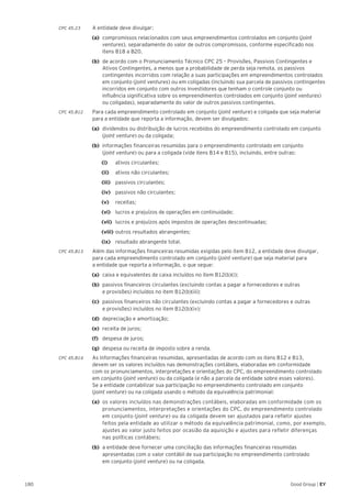 180 Good Group | EY
CPC 45.23 	 A entidade deve divulgar:
(a) 	compromissos relacionados com seus empreendimentos controlados em conjunto (joint
ventures), separadamente do valor de outros compromissos, conforme especificado nos
itens B18 a B20.
(b) 	de acordo com o Pronunciamento Técnico CPC 25 – Provisões, Passivos Contingentes e
Ativos Contingentes, a menos que a probabilidade de perda seja remota, os passivos
contingentes incorridos com relação a suas participações em empreendimentos controlados
em conjunto (joint ventures) ou em coligadas (incluindo sua parcela de passivos contingentes
incorridos em conjunto com outros investidores que tenham o controle conjunto ou
influência significativa sobre os empreendimentos controlados em conjunto (joint ventures)
ou coligadas), separadamente do valor de outros passivos contingentes.
CPC 45.B12	 Para cada empreendimento controlado em conjunto (joint venture) e coligada que seja material
para a entidade que reporta a informação, devem ser divulgados:
(a) 	dividendos ou distribuição de lucros recebidos do empreendimento controlado em conjunto
(joint venture) ou da coligada;
(b) 	informações financeiras resumidas para o empreendimento controlado em conjunto
(joint venture) ou para a coligada (vide itens B14 e B15), incluindo, entre outras:
		(i) 		 ativos circulantes;
		 (ii) 		 ativos não circulantes;
		(iii) 		 passivos circulantes;
		(iv) 		 passivos não circulantes;
		 (v) 		 receitas;
		 (vi) 		 lucros e prejuízos de operações em continuidade;
		(vii) 	 lucros e prejuízos após impostos de operações descontinuadas;
		(viii)	outros resultados abrangentes;
		(ix) 		 resultado abrangente total.
CPC 45.B13 	 Além das informações financeiras resumidas exigidas pelo item B12, a entidade deve divulgar,
para cada empreendimento controlado em conjunto (joint venture) que seja material para
a entidade que reporta a informação, o que segue:
(a)	 caixa e equivalentes de caixa incluídos no item B12(b)(i);
(b)	 passivos financeiros circulantes (excluindo contas a pagar a fornecedores e outras
e provisões) incluídos no item B12(b)(iii);
(c)	 passivos financeiros não circulantes (excluindo contas a pagar a fornecedores e outras
e provisões) incluídos no item B12(b)(iv);
(d)	 depreciação e amortização;
(e)	 receita de juros;
(f)	 despesa de juros;
(g)	 despesa ou receita de imposto sobre a renda.
CPC 45.B14 	 As informações financeiras resumidas, apresentadas de acordo com os itens B12 e B13,
devem ser os valores incluídos nas demonstrações contábeis, elaboradas em conformidade
com os pronunciamentos, interpretações e orientações do CPC, do empreendimento controlado
em conjunto (joint venture) ou da coligada (e não a parcela da entidade sobre esses valores).
Se a entidade contabilizar sua participação no empreendimento controlado em conjunto
(joint venture) ou na coligada usando o método da equivalência patrimonial:
(a) 	os valores incluídos nas demonstrações contábeis, elaboradas em conformidade com os
pronunciamentos, interpretações e orientações do CPC, do empreendimento controlado
em conjunto (joint venture) ou da coligada devem ser ajustados para refletir ajustes
feitos pela entidade ao utilizar o método da equivalência patrimonial, como, por exemplo,
ajustes ao valor justo feitos por ocasião da aquisição e ajustes para refletir diferenças
nas políticas contábeis;
(b) 	a entidade deve fornecer uma conciliação das informações financeiras resumidas
apresentadas com o valor contábil de sua participação no empreendimento controlado
em conjunto (joint venture) ou na coligada.
 