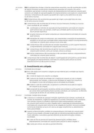 181Good Group | EY
CPC 45.B18, 	 B18. A entidade deve divulgar o total de compromissos assumidos, mas não reconhecidos na data
B19 	 de reporte (incluindo sua parcela de compromissos assumidos em conjunto com outros
investidores que tenham o controle conjunto de empreendimento controlado em conjunto (joint
venture)), em relação às suas participações em empreendimentos controlados em conjunto (joint
ventures). Compromissos são aqueles que podem dar origem a uma saída futura de caixa
ou de outros recursos.
	B19. Compromissos não reconhecidos que podem dar origem a uma saída futura de caixa
ou de outros recursos incluem:
(a) 	compromissos não reconhecidos de fornecer recursos financeiros (funding) ou recursos
como resultado de, por exemplo:
		 (i) 		 constituição ou contratos de aquisição de empreendimento controlado em conjunto
(joint venture) (que, por exemplo, exijam que a entidade aporte recursos ao longo
de um período específico);
		 (ii) 	 projetos intensivos em capital conduzidos por empreendimento controlado em conjunto
(joint venture);
		(iii) 	obrigações de compra incondicionais, que compreendam a aquisição de equipamentos,
estoques ou 	serviços que a entidade esteja comprometida a adquirir de empreendimento
controlado em conjunto (joint venture) ou em nome dele;
		(iv) 	compromissos não reconhecidos de conceder empréstimos ou outro suporte financeiro
a empreendimento controlado em conjunto (joint venture);
		(v) 	 compromissos não reconhecidos de aportar recursos a empreendimento controlado em
conjunto (joint venture), como, por exemplo, ativos ou serviços;
		 (vi) 	outros compromissos não reconhecidos e não canceláveis relativos a empreendimento
controlado em conjunto (joint venture);
(b)	 compromissos não reconhecidos de adquirir a participação de outra parte (ou parcela dessa
participação) em empreendimento controlado em conjunto (joint venture) se evento
específico ocorrer ou não ocorrer no futuro.
	 6. Investimento em coligada
CPC 45.21 	 A entidade deve divulgar:
	 (a)	para cada negócio em conjunto e coligada que seja material para a entidade que reporta
	 a informação:
		(i) o nome do negócio em conjunto ou coligada;
		(ii) a natureza da relação da entidade com o negócio em conjunto ou com a coligada 		
	 (descrevendo, por exemplo, a natureza das atividades do negócio em conjunto ou
	 da coligada e se elas são estratégicas para as atividades da entidade);
		(iii) a sede (e o país de constituição, se aplicável e se diferente do da sede) do negócio
	 em conjunto ou da coligada;
		(iv) a proporção de participações societárias detidas pela entidade ou participações detidas 	
	 por outros meios (participating share) (acordos contratuais, por exemplo) e, se diferente,
	 a proporção de direitos de voto detidos (se aplicável);
CPC 45.22 	 A entidade também deve divulgar:
(a)	 a natureza e a extensão de quaisquer restrições significativas (por exemplo, resultantes de
acordos de empréstimo, exigências regulatórias ou acordos contratuais entre investidores
com controle conjunto ou influência significativa sobre empreendimento controlado
em conjunto (joint venture) ou sobre coligada) sobre a capacidade de empreendimentos
controlados em conjunto (joint ventures) ou de coligadas de transferir recursos à entidade
na forma de dividendos ou lucros em caixa ou de pagar empréstimos ou adiantamentos
feitos pela entidade;
(b)	 quando as demonstrações contábeis do empreendimento controlado em conjunto (joint
venture) ou da coligada, utilizadas na aplicação do método da equivalência patrimonial,
forem referentes a uma data ou período diferente do das demonstrações contábeis
da entidade:
		 (i) a data do final do período de reporte das demonstrações contábeis desse
			 empreendimento controlado em conjunto (joint venture) ou dessa coligada; e
		(ii) a razão para utilizar uma data ou período diferente;
 