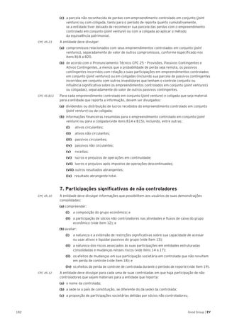 182 Good Group | EY
(c) 	a parcela não reconhecida de perdas com empreendimento controlado em conjunto (joint
venture) ou com coligada, tanto para o período de reporte quanto cumulativamente,
se a entidade tiver deixado de reconhecer sua parcela das perdas com o empreendimento
controlado em conjunto (joint venture) ou com a coligada ao aplicar o método
da equivalência patrimonial.
CPC 45.23	 A entidade deve divulgar:
(a) 	compromissos relacionados com seus empreendimentos controlados em conjunto (joint
ventures), separadamente do valor de outros compromissos, conforme especificado nos
itens B18 a B20.
(b) 	de acordo com o Pronunciamento Técnico CPC 25 – Provisões, Passivos Contingentes e
Ativos Contingentes, a menos que a probabilidade de perda seja remota, os passivos
contingentes incorridos com relação a suas participações em empreendimentos controlados
em conjunto (joint ventures) ou em coligadas (incluindo sua parcela de passivos contingentes
incorridos em conjunto com outros investidores que tenham o controle conjunto ou
influência significativa sobre os empreendimentos controlados em conjunto (joint ventures)
ou coligadas), separadamente do valor de outros passivos contingentes.
CPC 45.B12	 Para cada empreendimento controlado em conjunto (joint venture) e coligada que seja material
para a entidade que reporta a informação, devem ser divulgados:
(a) dividendos ou distribuição de lucros recebidos do empreendimento controlado em conjunto
(joint venture) ou da coligada;
(b) informações financeiras resumidas para o empreendimento controlado em conjunto (joint
venture) ou para a coligada (vide itens B14 e B15), incluindo, entre outras:
	 (i) 	 ativos circulantes;
	 (ii) 	 ativos não circulantes;
	 (iii) 	passivos circulantes;
	 (iv) 	passivos não circulantes;
	 (v)	receitas;
	 (vi) 	lucros e prejuízos de operações em continuidade;
	(vii) 	lucros e prejuízos após impostos de operações descontinuadas;
	 (viii) 	outros resultados abrangentes;
	(ix) resultado abrangente total.
	 7. Participações significativas de não controladores
CPC 45.10	 A entidade deve divulgar informações que possibilitem aos usuários de suas demonstrações
consolidadas:
(a) compreender:
		(i) 		 a composição do grupo econômico; e
		 (ii) 	 a participação de sócios não controladores nas atividades e fluxos de caixa do grupo
econômico (vide item 12); e
(b) avaliar:
		 (i) 		 a natureza e a extensão de restrições significativas sobre sua capacidade de acessar
ou usar ativos e liquidar passivos do grupo (vide item 13);
		 (ii) 	 a natureza dos riscos associados às suas participações em entidades estruturadas
consolidadas e mudanças nesses riscos (vide itens 14 a 17);
		 (ii) 	 os efeitos de mudanças em sua participação societária em controlada que não resultam
em perda de controle (vide item 18); e
		(iv) 	os efeitos da perda de controle de controlada durante o período de reporte (vide item 19).
CPC 45.12	 A entidade deve divulgar para cada uma de suas controladas em que haja participação de não
controladores que sejam materiais para a entidade que reporta:
(a) 	o nome da controlada;
(b) 	a sede (e o país de constituição, se diferente do da sede) da controlada;
(c) 	a proporção de participações societárias detidas por sócios não controladores;
 