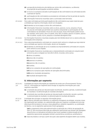 183Good Group | EY
(d) 	a proporção de direitos de voto detidos por sócios não controladores, se diferente
da proporção de participações societárias detidas;
(e) 	os lucros e os prejuízos alocados à participação de não controladores da controlada durante
o período de reporte;
(f) 	 participação de não controladores acumulada da controlada ao final do período de reporte;
(g) 	informações financeiras resumidas sobre a controlada (vide item B10).
CPC 45.B10	 Para cada controlada que tenha participação de não controladores que sejam materiais para
a entidade que reporta a informação, devem ser divulgados:
(a) dividendos ou lucros pagos a sócios não controladores;
(b) 	informações financeiras resumidas sobre os ativos, passivos, lucros, prejuízos e fluxos
de caixa da controlada que permitam aos usuários compreender as participações de não
controladores nas atividades e fluxos de caixa do grupo. Essas informações podem incluir,
por exemplo, entre outras, ativo circulante, ativo não circulante, passivo circulante, passivo
não circulante, receita, lucros, prejuízos e resultado abrangente total.
CPC 45.B11	 As informações financeiras resumidas exigidas pelo item B10(b) devem ser os valores antes das
eliminações entre empresas.
CPC 45. B12 	 Para cada empreendimento controlado em conjunto (joint venture) e coligada que seja material
para a entidade que reporta a informação, devem ser divulgados:
	 (a)	dividendos ou distribuição de lucros recebidos do empreendimento controlado em conjunto 	
	 (joint venture) ou da coligada;
	 (b)	informações financeiras resumidas para o empreendimento controlado em conjunto (joint 	
	 venture) ou para a coligada (ver itens B14 e B15), incluindo, entre outras:
		(i) ativos circulantes;
		(ii) ativos não circulantes;
		(iii) passivos circulantes;
		(iv) passivos não circulantes;
		(v) receitas;
		(vi) lucros e prejuízos de operações em continuidade;
		(vii) lucros e prejuízos após impostos de operações descontinuadas;
	 	(viii) outros resultados abrangentes;
		(ix) resultado abrangente total.
	 8. Informações por segmento
CPC 01 (R1).	 A entidade que reporta informações por segmento de acordo com o Pronunciamento Técnico
129 	 CPC 22 – Informações por Segmento deve divulgar as seguintes informações para cada
segmento reportado:
(a)	 o montante das perdas por desvalorização reconhecido, durante o período, na demonstração
do resultado e na demonstração do resultado abrangente;
(b)	 o montante das reversões de perdas por desvalorização reconhecido, durante o período,
na demonstração do resultado e na demonstração do resultado abrangente.
CPC 22.22	 A entidade deve divulgar as seguintes informações gerais:
(a), (b)	 (a)	os fatores utilizados para identificar os segmentos divulgáveis da entidade, incluindo a base
da organização (por exemplo, se a administração optou por organizar a entidade em torno das
diferenças entre produtos e serviços, áreas geográficas, ambiente regulatório, ou combinação
de fatores, e se os segmentos operacionais foram agregados);
	 (aa) os julgamentos feitos pela administração na aplicação dos critérios de agregação do
item 12. Isto inclui breve descrição dos segmentos operacionais que tenham sido agregados
dessa forma e os indicadores econômicos que foram avaliados na determinação de que
segmentos operacionais agregados tenham características econômicas semelhantes; e
(b)	 tipos de produtos e serviços a partir dos quais cada segmento divulgável obtém suas receitas.
 
