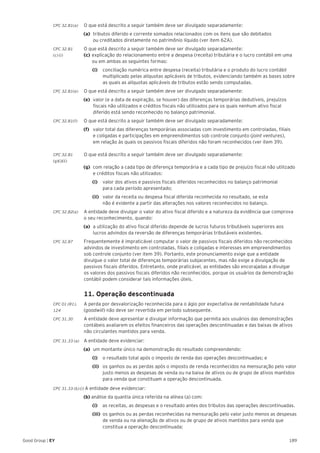 189Good Group | EY
CPC 32.81(a)	 O que está descrito a seguir também deve ser divulgado separadamente:
(a)	 tributos diferido e corrente somados relacionados com os itens que são debitados
ou creditados diretamente no patrimônio líquido (ver item 62A).
CPC 32.81	 O que está descrito a seguir também deve ser divulgado separadamente:
(c) (i)	 (c) 	explicação do relacionamento entre a despesa (receita) tributária e o lucro contábil em uma 	
	 ou em ambas as seguintes formas:
		(i)		 conciliação numérica entre despesa (receita) tributária e o produto do lucro contábil
multiplicado pelas alíquotas aplicáveis de tributos, evidenciando também as bases sobre
as quais as alíquotas aplicáveis de tributos estão sendo computadas.
CPC 32.81(e)	 O que está descrito a seguir também deve ser divulgado separadamente:
(e) 	valor (e a data de expiração, se houver) das diferenças temporárias dedutíveis, prejuízos
fiscais não utilizados e créditos fiscais não utilizados para os quais nenhum ativo fiscal
diferido está sendo reconhecido no balanço patrimonial.
CPC 32.81(f)	 O que está descrito a seguir também deve ser divulgado separadamente:
(f) 	 valor total das diferenças temporárias associadas com investimento em controladas, filiais
e coligadas e participações em empreendimentos sob controle conjunto (joint ventures),
em relação às quais os passivos fiscais diferidos não foram reconhecidos (ver item 39).
CPC 32.81	 O que está descrito a seguir também deve ser divulgado separadamente:
(g)(i)(ii)
(g) 	com relação a cada tipo de diferença temporária e a cada tipo de prejuízo fiscal não utilizado
e créditos fiscais não utilizados:
		(i)		 valor dos ativos e passivos fiscais diferidos reconhecidos no balanço patrimonial
para cada período apresentado;
		(ii)		 valor da receita ou despesa fiscal diferida reconhecida no resultado, se esta
não é evidente a partir das alterações nos valores reconhecidos no balanço.
CPC 32.82(a)	 A entidade deve divulgar o valor do ativo fiscal diferido e a natureza da evidência que comprova
o seu reconhecimento, quando:
(a)	 a utilização do ativo fiscal diferido depende de lucros futuros tributáveis superiores aos
lucros advindos da reversão de diferenças temporárias tributáveis existentes.
CPC 32.87	 Frequentemente é impraticável computar o valor de passivos fiscais diferidos não reconhecidos
advindos de investimento em controladas, filiais e coligadas e interesses em empreendimentos
sob controle conjunto (ver item 39). Portanto, este pronunciamento exige que a entidade
divulgue o valor total de diferenças temporárias subjacentes, mas não exige a divulgação de
passivos fiscais diferidos. Entretanto, onde praticável, as entidades são encorajadas a divulgar
os valores dos passivos fiscais diferidos não reconhecidos, porque os usuários da demonstração
contábil podem considerar tais informações úteis.
	 11. Operação descontinuada
CPC 01 (R1).	 A perda por desvalorização reconhecida para o ágio por expectativa de rentabilidade futura
124 	 (goodwill) não deve ser revertida em período subsequente.
CPC 31.30	 A entidade deve apresentar e divulgar informação que permita aos usuários das demonstrações
contábeis avaliarem os efeitos financeiros das operações descontinuadas e das baixas de ativos
não circulantes mantidos para venda.
CPC 31.33 (a)	 A entidade deve evidenciar:
(a)	 um montante único na demonstração do resultado compreendendo:
		(i)		 o resultado total após o imposto de renda das operações descontinuadas; e
		(ii)		 os ganhos ou as perdas após o imposto de renda reconhecidos na mensuração pelo valor
justo menos as despesas de venda ou na baixa de ativos ou de grupo de ativos mantidos
para venda que constituam a operação descontinuada.
CPC 31.33 (b) (i) A entidade deve evidenciar:
(b) análise da quantia única referida na alínea (a) com:
		(i)	 as receitas, as despesas e o resultado antes dos tributos das operações descontinuadas.
		(iii)	 os ganhos ou as perdas reconhecidas na mensuração pelo valor justo menos as despesas
de venda ou na alienação de ativos ou de grupo de ativos mantidos para venda que
constitua a operação descontinuada;
 