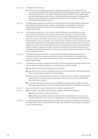 190 Good Group | EY
CPC 31.33(c)	 A entidade deve evidenciar:
(c) 	os fluxos de caixa líquidos atribuíveis às atividades operacionais, de investimento e de
financiamento das operações descontinuadas. Essas evidenciações podem ser apresentadas
nas notas explicativas ou nos quadros das demonstrações contábeis. Essas evidenciações
não são exigidas para grupos de ativos mantidos para venda que sejam controladas recém-
adquiridas que satisfaçam aos critérios de classificação como destinadas à venda no
momento da aquisição (ver item 11).
CPC 31.34 	 A entidade deve apresentar novamente as evidenciações do item 33 para períodos anteriores
apresentados nas demonstrações contábeis, de forma que as divulgações se relacionem
com todas as operações que tenham sido descontinuadas à data do balanço do último
período apresentado.
CPC 31.38 	 A entidade deve apresentar o ativo não circulante classificado como mantido para venda
separadamente dos outros ativos no balanço patrimonial. Os passivos de grupo de ativos
classificado como mantido para venda devem ser apresentados separadamente dos outros
passivos no balanço patrimonial. Esses ativos e passivos não devem ser compensados nem
apresentados em um único montante. As principais classes de ativos e passivos classificados como
mantidos para venda devem ser divulgadas separadamente no balanço patrimonial ou nas notas
explicativas, exceto conforme permitido pelo item 39. A entidade deve apresentar separadamente
qualquer receita ou despesa acumulada reconhecida diretamente no patrimônio líquido (outros
resultados abrangentes) relacionada a um ativo não circulante ou a um grupo de ativos classificado
como mantido para venda.
CPC 31.40	 A entidade não deve reclassificar ou reapresentar montantes divulgados de ativos não
circulantes ou de ativos e passivos de grupos de ativos classificados como mantidos para
venda nos balanços de períodos anteriores para refletir a classificação no balanço do último
período apresentado.
CPC 31.41	 A entidade deve divulgar a seguinte informação nas notas explicativas do período em que o ativo
não circulante tenha sido classificado como mantido para venda ou vendido:
	(a)	descrição do ativo (ou grupo de ativos) não circulante;
	(b)	descrição dos fatos e das circunstâncias da venda, ou que conduziram à alienação esperada, 	
	 forma e cronograma esperados para essa alienação;
	(c)	ganho ou perda reconhecido(a) de acordo com os itens 20 a 22 e, se não for apresentado(a) 	
	 separadamente na demonstração do resultado, a linha na demonstração do resultado que 	
	 inclui esse ganho ou perda;
	 (d)	 se aplicável, segmento em que o ativo não circulante ou o grupo de ativos mantido para venda 	
	 está apresentado de acordo com o Pronunciamento Técnico CPC 22 – Informações por Segmento.
CPC 32.81	 O que está descrito a seguir também deve ser divulgado separadamente:
(h) (i), (ii) 	 (h) com relação a operações descontinuadas, a despesa tributária relacionada a:
	(i) ganho ou perda com a descontinuidade; e
	(ii) resultado das atividades ordinárias (operacionais) da operação descontinuada para o
período, juntamente com os valores correspondentes a cada período anterior apresentado;
CPC 41.68	 A companhia que reportar operação descontinuada deve divulgar os resultados por ação básicos
e diluídos relativamente à operação descontinuada, seja na própria demonstração do resultado
ou em notas explicativas.
 