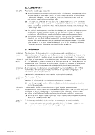 191Good Group | EY
	 12. Lucro por ação
CPC 41.70 	 A companhia deve divulgar o seguinte:
(a)	 os valores usados como numeradores no cálculo dos resultados por ação básicos e diluídos,
além da conciliação desses valores com o lucro ou o prejuízo atribuível à companhia para
o período em questão. A conciliação deve incluir o efeito individual de cada classe de
instrumentos que afeta os resultados por ação;
(b)	 o número médio ponderado de ações ordinárias usado como denominador no cálculo dos
resultados por ação básicos e diluídos e a conciliação desses denominadores uns com os
outros. A conciliação deve incluir o efeito individual de cada classe de instrumentos que afeta
o resultado por ação;
(c)	 instrumentos (incluindo ações emissíveis sob condição) que poderiam potencialmente diluir
os resultados por ação básicos no futuro, mas que não foram incluídos no cálculo do
resultado por ação diluído, porque são antidiluidores para os períodos apresentados;
(d)	 descrição das transações de ações ordinárias ou das transações de ações ordinárias
potenciais, que não sejam aquelas contabilizadas em conformidade com o item 64; que
ocorram após a data do balanço; e que tenham alterado significativamente o número de
ações ordinárias ou de ações ordinárias potenciais totais no final do período caso essas
transações tivessem ocorrido antes do final do período de relatório.
	 13. Imobilizado
CPC 01 (R1).	 A entidade deve divulgar as seguintes informações para cada classe de ativos:
126 (a)	 (a)	o montante das perdas por desvalorização reconhecido no resultado do período e a linha
		 da demonstração do resultado na qual essas perdas por desvalorização foram incluídas.
CPC 03 (R2). 	 Transações de investimento e financiamento que não envolvem o uso de caixa ou equivalentes
(R2) 43 	 de caixa devem ser excluídas da demonstração dos fluxos de caixa. Tais transações devem ser
	 divulgadas nas notas explicativas às demonstrações contábeis, de modo que forneçam todas
	 as informações relevantes sobre essas atividades de investimento e de financiamento.
CPC 06 (R1).	 Os arrendatários, além de cumprir os requisitos do Pronunciamento Técnico CPC 40 (R1) –
31 (a) 	 Instrumentos Financeiros: Evidenciação, devem fazer as seguintes divulgações para os
arrendamentos mercantis financeiros:
(a) para cada categoria de ativo, valor contábil líquido ao final do período;
CPC 20 (R1).26 	A entidade deve divulgar:
(a) e (b)
	 (a)	o total de custos de empréstimos capitalizados durante o período; e
(b)	 a taxa de capitalização usada na determinação do montante dos custos de empréstimo
elegível à capitalização.
CPC 26 (R1).	 O detalhamento proporcionado nas subclassificações depende dos requisitos dos
78 (a)	 pronunciamentos, interpretações e orientações e da dimensão, natureza e função dos montantes
envolvidos. Os fatores estabelecidos no item 58 também são usados para decidir as bases
a se utilizar para tal subclassificação. As divulgações variam para cada item, por exemplo:
(a)	 os itens do ativo imobilizado são segregados em classes de acordo com o Pronunciamento
Técnico CPC 27 – Ativo Imobilizado.
CPC 27.73	 As demonstrações contábeis devem divulgar, para cada classe de ativo imobilizado:
(d) e (e)
(d)	 o valor contábil bruto e a depreciação acumulada (mais as perdas por redução ao valor
recuperável acumuladas) no início e no final do período; e
 