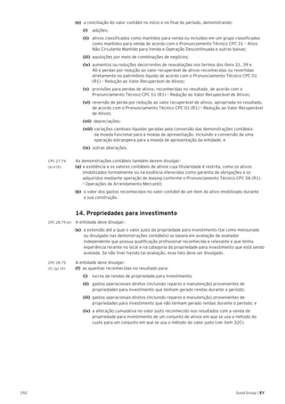 192 Good Group | EY
(e) 	a conciliação do valor contábil no início e no final do período, demonstrando:
		(i)		adições;
		(ii)		 ativos classificados como mantidos para venda ou incluídos em um grupo classificados
como mantidos para venda de acordo com o Pronunciamento Técnico CPC 31 – Ativo
Não Circulante Mantido para Venda e Operação Descontinuada e outras baixas;
		(iii)	 aquisições por meio de combinações de negócios;
		(iv)	 aumentos ou reduções decorrentes de reavaliações nos termos dos itens 31, 39 e
40 e perdas por redução ao valor recuperável de ativos reconhecidas ou revertidas
diretamente no patrimônio líquido de acordo com o Pronunciamento Técnico CPC 01
(R1) – Redução ao Valor Recuperável de Ativos;
		(v)		 provisões para perdas de ativos, reconhecidas no resultado, de acordo com o
Pronunciamento Técnico CPC 01 (R1) – Redução ao Valor Recuperável de Ativos;
		(vi)	 reversão de perda por redução ao valor recuperável de ativos, apropriada no resultado,
de acordo com o Pronunciamento Técnico CPC 01 (R1) – Redução ao Valor Recuperável
de Ativos;
		 (vii) depreciações;
		 (viii) 	variações cambiais líquidas geradas pela conversão das demonstrações contábeis
	 da moeda funcional para a moeda de apresentação, incluindo a conversão de uma 		
	 operação estrangeira para a moeda de apresentação da entidade; e
		(ix)	 outras alterações.
CPC 27.74	 As demonstrações contábeis também devem divulgar:
(a) e (b) 	 (a)	a existência e os valores contábeis de ativos cuja titularidade é restrita, como os ativos 	 	
	 imobilizados formalmente ou na essência oferecidos como garantia de obrigações e os 		
	 adquiridos mediante operação de leasing conforme o Pronunciamento Técnico CPC 06 (R1) 	
	 – Operações de Arrendamento Mercantil;
(b)	 o valor dos gastos reconhecidos no valor contábil de um item do ativo imobilizado durante
a sua construção.
	 14. Propriedades para investimento
CPC 28.75 (e)	 A entidade deve divulgar:
(e)	 a extensão até a qual o valor justo da propriedade para investimento (tal como mensurado
ou divulgado nas demonstrações contábeis) se baseia em avaliação de avaliador
independente que possua qualificação profissional reconhecida e relevante e que tenha
experiência recente no local e na categoria da propriedade para investimento que está sendo
avaliada. Se não tiver havido tal avaliação, esse fato deve ser divulgado.
CPC 28.75 	 A entidade deve divulgar:
(f), (g), (h) 	 (f) 	as quantias reconhecidas no resultado para:
		(i) 		 lucros de rendas de propriedade para investimento;
		(ii) 	 gastos operacionais diretos (incluindo reparos e manutenção) provenientes de
propriedades para investimento que tenham gerado rendas durante o período;
		(iii) 	gastos operacionais diretos (incluindo reparos e manutenção) provenientes de
propriedades para investimento que não tenham gerado rendas durante o período; e
		(iv) 	a alteração cumulativa no valor justo reconhecido nos resultados com a venda de
propriedade para investimento de um conjunto de ativos em que se usa o método do
custo para um conjunto em que se usa o método do valor justo (ver item 32C).
 