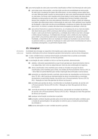 194 Good Group | EY
(h) 	 para mensurações do valor justo recorrentes classificadas no Nível 3 da hierarquia de valor justo:
		 (i) 		 para todas essas mensurações, uma descrição narrativa da sensibilidade da mensuração
do valor justo a mudanças em dados não observáveis, se uma mudança nesses dados para
um valor diferente puder resultar na mensuração do valor justo significativamente mais alta
ou mais baixa. Se houver inter-relações entre esses dados e outros dados não observáveis
utilizados na mensuração do valor justo, a entidade deve fornecer também a descrição
dessas inter-relações e de como elas poderiam intensificar ou mitigar o efeito de mudanças
nos dados não observáveis sobre a mensuração do valor justo. Para satisfazer esse requisito
de divulgação, a descrição narrativa da sensibilidade a mudanças em dados não observáveis
deve incluir, no mínimo, os dados não observáveis divulgados ao satisfazer o item (d);
		 (ii) 	 para ativos financeiros e passivos financeiros, se a mudança de um ou mais dos dados
não observáveis para refletir premissas alternativas razoavelmente possíveis puder
mudar o valor justo de forma significativa, a entidade deve indicar esse fato e divulgar
o efeito dessas mudanças. A entidade deve divulgar como o efeito de uma mudança
para refletir uma premissa alternativa razoavelmente possível foi calculado. Para essa
finalidade, a importância deve ser avaliada em relação ao resultado e aos ativos totais
ou passivos totais ou, quando as mudanças no valor justo forem reconhecidas em outros
resultados abrangentes, ao patrimônio líquido total;
	 15. Intangível
CPC 04 (R1).	 A entidade deve divulgar as seguintes informações para cada classe de ativos intangíveis,
118 (c) e (e) 	 fazendo a distinção entre ativos intangíveis gerados internamente e outros ativos intangíveis:
(c)	 o valor contábil bruto e eventual amortização acumulada (mais as perdas acumuladas
no valor recuperável) no início e no final do período;
(d)	 a conciliação do valor contábil no início e no final do período, demonstrando:
		(i)		 adições, indicando separadamente as que foram geradas por desenvolvimento interno
e as adquiridas, bem como as adquiridas por meio de uma combinação de negócios;
		(ii)		 ativos classificados como mantidos para venda ou incluídos em grupo de ativos
classificados como mantidos para venda, nos moldes do Pronunciamento Técnico CPC 31
– Ativo Não Circulante Mantido para venda e Operação Descontinuada e outras baixas;
		(iii)	 aumentos ou reduções durante o período, decorrentes de reavaliações nos termos dos
itens 75, 85 e 86 e perda por desvalorização de ativos reconhecidas ou revertidas
diretamente no patrimônio líquido, de acordo com o Pronunciamento Técnico CPC 01
(R1) – Redução ao Valor Recuperável de Ativos (se houver);
		(iv)	 provisões para perdas de ativos, reconhecidas no resultado do período, de acordo com
o Pronunciamento Técnico CPC 01 (R1) – Redução ao Valor Recuperável de Ativos
(se houver);
		(v) 	 reversão de perda por desvalorização de ativos, apropriada ao resultado do período,
de acordo com o Pronunciamento Técnico CPC 01 (R1) – Redução ao Valor Recuperável
de Ativos (se houver);
		(vi)	 qualquer amortização reconhecida no período;
		(vii)	variações cambiais líquidas geradas pela conversão das demonstrações contábeis para
a moeda de apresentação e de operações no exterior para a moeda de apresentação
da entidade; e
		(viii) outras alterações no valor contábil durante o período.
 