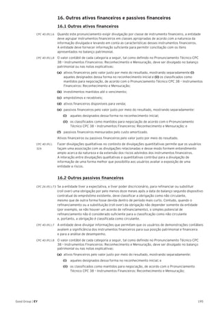 195Good Group | EY
	 16. Outros ativos financeiros e passivos financeiros
	 16.1 Outros ativos financeiros
CPC 40 (R1).6 	Quando este pronunciamento exigir divulgação por classe de instrumento financeiro, a entidade
deve agrupar instrumentos financeiros em classes apropriadas de acordo com a natureza da
informação divulgada e levando em conta as características desses instrumentos financeiros.
A entidade deve fornecer informação suficiente para permitir conciliação com os itens
apresentados no balanço patrimonial.
CPC 40 (R1).8 	 O valor contábil de cada categoria a seguir, tal como definido no Pronunciamento Técnico CPC
38 – Instrumentos Financeiros: Reconhecimento e Mensuração, deve ser divulgado no balanço
patrimonial ou nas notas explicativas:
(a)	 ativos financeiros pelo valor justo por meio do resultado, mostrando separadamente (i)
aqueles designados dessa forma no reconhecimento inicial e (ii) os classificados como
mantidos para negociação, de acordo com o Pronunciamento Técnico CPC 38 – Instrumentos
Financeiros: Reconhecimento e Mensuração;
(b)	 investimentos mantidos até o vencimento;
(c)	 empréstimos e recebíveis;
(d)	 ativos financeiros disponíveis para venda;
(e)	 passivos financeiros pelo valor justo por meio do resultado, mostrando separadamente:
		(i)		 aqueles designados dessa forma no reconhecimento inicial;
		(ii)		 os classificados como mantidos para negociação de acordo com o Pronunciamento
Técnico CPC 38 – Instrumentos Financeiros: Reconhecimento e Mensuração; e
(f)	 passivos financeiros mensurados pelo custo amortizado.
Ativos financeiros ou passivos financeiros pelo valor justo por meio do resultado.
CPC 40 (R1).	 Fazer divulgações qualitativas no contexto de divulgações quantitativas permite que os usuários
32A	 façam uma associação com as divulgações relacionadas e desse modo formem entendimento
amplo acerca da natureza e da extensão dos riscos advindos dos instrumentos financeiros.
A interação entre divulgações qualitativas e quantitativas contribui para a divulgação de
informação de uma forma melhor que possibilita aos usuários avaliar a exposição de uma
entidade a riscos.
	 16.2 Outros passivos financeiros
CPC 26 (R1).73 	Se a entidade tiver a expectativa, e tiver poder discricionário, para refinanciar ou substituir
(roll over) uma obrigação por pelo menos doze meses após a data do balanço segundo dispositivo
contratual do empréstimo existente, deve classificar a obrigação como não circulante,
mesmo que de outra forma fosse devida dentro de período mais curto. Contudo, quando o
refinanciamento ou a substituição (roll over) da obrigação não depender somente da entidade
(por exemplo, se não houver um acordo de refinanciamento), o simples potencial de
refinanciamento não é considerado suficiente para a classificação como não circulante
e, portanto, a obrigação é classificada como circulante.
CPC 40 (R1).7 	A entidade deve divulgar informações que permitam que os usuários de demonstrações contábeis
avaliem a significância dos instrumentos financeiros para sua posição patrimonial e financeira
e para a análise de desempenho.
CPC 40 (R1).8	 O valor contábil de cada categoria a seguir, tal como definido no Pronunciamento Técnico CPC
38 – Instrumentos Financeiros: Reconhecimento e Mensuração, deve ser divulgado no balanço
patrimonial ou nas notas explicativas:
(a)	 ativos financeiros pelo valor justo por meio do resultado, mostrando separadamente:
		(i)		 aqueles designados dessa forma no reconhecimento inicial; e
		(ii)		 os classificados como mantidos para negociação, de acordo com o Pronunciamento
Técnico CPC 38 – Instrumentos Financeiros: Reconhecimento e Mensuração;
 