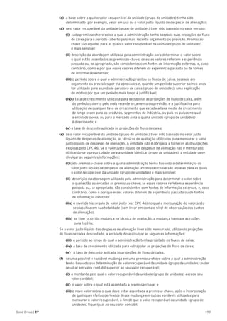 199Good Group | EY
(c)	 a base sobre a qual o valor recuperável da unidade (grupo de unidades) tenha sido
determinado (por exemplo, valor em uso ou o valor justo líquido de despesas de alienação);
(d)	 se o valor recuperável da unidade (grupo de unidades) tiver sido baseado no valor em uso:
	 (i) cada premissa-chave sobre a qual a administração tenha baseado suas projeções de fluxo 	
de caixa para o período coberto pelo mais recente orçamento ou previsão. Premissas- 	
chave são aquelas para as quais o valor recuperável da unidade (grupo de unidades)
é mais sensível;
	 (ii) descrição da abordagem utilizada pela administração para determinar o valor sobre
o qual estão assentadas as premissas-chave; se esses valores refletem a experiência 	
passada ou, se apropriado, são consistentes com fontes de informação externas, e, caso 	
contrário, como e por que esses valores diferem da experiência passada ou de fontes
de informação externas;
	 (iii) o período sobre o qual a administração projetou os fluxos de caixa, baseada em 	 	
orçamento ou previsões por ela aprovados e, quando um período superior a cinco anos 	
for utilizado para a unidade geradora de caixa (grupo de unidades), uma explicação
do motivo por que um período mais longo é justificável;
	 (iv) a taxa de crescimento utilizada para extrapolar as projeções de fluxo de caixa, além
do período coberto pelo mais recente orçamento ou previsão, e a justificativa para
utilização de qualquer taxa de crescimento que exceda a taxa média de crescimento
de longo prazo para os produtos, segmentos de indústria, ou país ou países no qual
a entidade opera, ou para o mercado para o qual a unidade (grupo de unidades)
é direcionada; e
	(v) a taxa de desconto aplicada às projeções de fluxo de caixa;
(e) 	se o valor recuperável da unidade (grupo de unidades) tiver sido baseado no valor justo
líquido de despesas de alienação, as técnicas de avaliação utilizadas para mensurar o valor
justo líquido de despesas de alienação. A entidade não é obrigada a fornecer as divulgações
exigidas pelo CPC 46. Se o valor justo líquido de despesas de alienação não é mensurado,
utilizando-se o preço cotado para a unidade idêntica (grupo de unidades), a entidade deve
divulgar as seguintes informações:
	 (i) cada premissa-chave sobre a qual a administração tenha baseado a determinação do
valor justo líquido de despesas de alienação. Premissas-chave são aquelas para as quais
o valor recuperável da unidade (grupo de unidades) é mais sensível;
	 (ii) descrição da abordagem utilizada pela administração para determinar o valor sobre
o qual estão assentadas as premissas-chave; se esses valores refletem a experiência 	
passada ou, se apropriado, são consistentes com fontes de informação externas, e, caso 	
contrário, como e por que esses valores diferem da experiência passada ou de fontes
de informação externas;
	 (iia) o nível da hierarquia de valor justo (ver CPC 46) no qual a mensuração do valor justo
se classifica em sua totalidade (sem levar em conta o nível de observação dos custos
de alienação);
	(iib) se tiver ocorrido mudança na técnica de avaliação, a mudança havida e as razões
para fazê-la;
	 Se o valor justo líquido das despesas de alienação tiver sido mensurado, utilizando projeções
de fluxo de caixa descontado, a entidade deve divulgar as seguintes informações:
	(iii) o período ao longo do qual a administração tenha projetado os fluxos de caixa;
	(iv) a taxa de crescimento utilizada para extrapolar as projeções de fluxo de caixa;
	 (v) a taxa de desconto aplicada às projeções de fluxo de caixa;
(f) 	 se uma possível e razoável mudança em uma premissa-chave sobre a qual a administração
tenha baseado sua determinação de valor recuperável da unidade (grupo de unidades) puder
resultar em valor contábil superior ao seu valor recuperável:
	(i) o montante pelo qual o valor recuperável da unidade (grupo de unidades) excede seu
valor contábil;
	(ii) o valor sobre o qual está assentada a premissa-chave; e
	(iii) o novo valor sobre o qual deve estar assentada a premissa-chave, após a incorporação 	
de quaisquer efeitos derivados dessa mudança em outras variáveis utilizadas para 	 	
mensurar o valor recuperável, a fim de que o valor recuperável da unidade (grupo de 	
unidades) fique igual ao seu valor contábil.
 