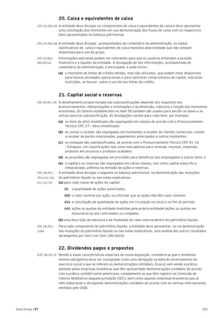 201Good Group | EY
	 20. Caixa e equivalentes de caixa
CPC 03 (R2).45 A entidade deve divulgar os componentes de caixa e equivalentes de caixa e deve apresentar
uma conciliação dos montantes em sua demonstração dos fluxos de caixa com os respectivos
itens apresentados no balanço patrimonial.
CPC 03 (R2).48 	A entidade deve divulgar, acompanhados de comentário da administração, os saldos
significativos de caixa e equivalentes de caixa mantidos pela entidade que não estejam
disponíveis para uso do grupo.
CPC 03 (R2).	 Informações adicionais podem ser relevantes para que os usuários entendam a posição
(R2).50 (a) 	 financeira e a liquidez da entidade. A divulgação de tais informações, acompanhada de
comentário da administração, é encorajada e pode incluir:
(a) 	o montante de linhas de crédito obtidas, mas não utilizadas, que podem estar disponíveis
para futuras atividades operacionais e para satisfazer compromissos de capital, indicando
restrições, se houver, sobre o uso de tais linhas de crédito.
	 21. Capital social e reservas
CPC 26 (R1).78 	 O detalhamento proporcionado nas subclassificações depende dos requisitos dos
pronunciamentos, interpretações e orientações e da dimensão, natureza e função dos montantes
envolvidos. Os fatores estabelecidos no item 58 também são usados para decidir as bases a se
utilizar para tal subclassificação. As divulgações variam para cada item, por exemplo:
(a)	 os itens do ativo imobilizado são segregados em classes de acordo com o Pronunciamento
Técnico CPC 27 – Ativo Imobilizado;
(b)	 as contas a receber são segregadas em montantes a receber de clientes comerciais, contas
a receber de partes relacionadas, pagamentos antecipados e outros montantes;
(c)	 os estoques são subclassificados, de acordo com o Pronunciamento Técnico CPC R1 16
– Estoques, em classificações tais como mercadorias para revenda, insumos, materiais,
produtos em processo e produtos acabados;
(d)	 as provisões são segregadas em provisões para benefícios dos empregados e outros itens; e
(e)	 o capital e as reservas são segregados em várias classes, tais como capital subscrito e
integralizado, prêmios na emissão de ações e reservas.
CPC 26 (R1).	 A entidade deve divulgar o seguinte no balanço patrimonial, na demonstração das mutações
79 (a) (i), (iii), 	 do patrimônio líquido ou nas notas explicativas:
(iv), (vi), (b)	 (a) para cada classe de ações do capital:
		(i)		 a quantidade de ações autorizadas.
		(iii)	 o valor nominal por ação, ou informar que as ações não têm valor nominal.
		(iv) 	a conciliação da quantidade de ações em circulação no início e no fim do período.
		(vi)	 ações ou quotas da entidade mantidas pela própria entidade (ações ou quotas em
tesouraria) ou por controladas ou coligadas.
(b) uma descrição da natureza e da finalidade de cada reserva dentro do patrimônio líquido.
CPC 26 (R1).	 Para cada componente do patrimônio líquido, a entidade deve apresentar, ou na demonstração
106A	 das mutações do patrimônio líquido ou nas notas explicativas, uma análise dos outros resultados
abrangentes por item (ver item 106 (d)(ii)).
	 22. Dividendos pagos e propostos
ICPC 08 (R1).9 	 Devido a essas características especiais de nossa legislação, considera-se que o dividendo
mínimo obrigatório deva ser consignado como uma obrigação na data do encerramento do
exercício social a que se referem as demonstrações contábeis. Essa já vem sendo a prática
adotada pelas empresas brasileiras que têm apresentado demonstrações contábeis de acordo
com a prática contábil norte-americana, notadamente as que têm registro na Comissão de
Valores Mobiliários daquela jurisdição (SEC), bem como aquelas empresas brasileiras que já
vêm elaborando e divulgando demonstrações contábeis de acordo com as normas internacionais
emitidas pelo IASB.
 