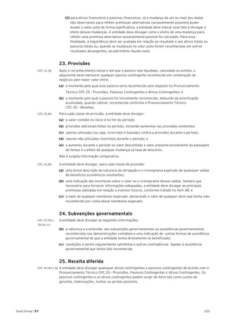 203Good Group | EY
		(ii) para ativos financeiros e passivos financeiros, se a mudança de um ou mais dos dados 	
		 não observáveis para refletir premissas alternativas razoavelmente possíveis puder 		
		 mudar o valor justo de forma significativa, a entidade deve indicar esse fato e divulgar o 	
		 efeito dessas mudanças. A entidade deve divulgar como o efeito de uma mudança para 	
		 refletir uma premissa alternativa razoavelmente possível foi calculado. Para essa 		
		 finalidade, a importância deve ser avaliada em relação ao resultado e aos ativos totais ou 	
		 passivos totais ou, quando as mudanças no valor justo forem reconhecidas em outros 	
		 resultados abrangentes, ao patrimônio líquido total;
	 23. Provisões
CPC 15.56	 Após o reconhecimento inicial e até que o passivo seja liquidado, cancelado ou extinto, o
adquirente deve mensurar qualquer passivo contingente reconhecido em combinação de
negócios pelo maior valor entre:
(a)	 o montante pelo qual esse passivo seria reconhecido pelo disposto no Pronunciamento
	 Técnico CPC 25 - Provisões, Passivos Contingentes e Ativos Contingentes; e
(b)	 o montante pelo qual o passivo foi inicialmente reconhecido, deduzido da amortização
acumulada, quando cabível, reconhecida conforme o Pronunciamento Técnico
CPC 30 – Receitas.
CPC 25.84	 Para cada classe de provisão, a entidade deve divulgar:
(a) 	o valor contábil no início e no fim do período;
(b) 	provisões adicionais feitas no período, incluindo aumentos nas provisões existentes;
(c) 	valores utilizados (ou seja, incorridos e baixados contra a provisão) durante o período;
(d) 	valores não utilizados revertidos durante o período; e
(e) 	o aumento durante o período no valor descontado a valor presente proveniente da passagem
do tempo e o efeito de qualquer mudança na taxa de desconto.
	 Não é exigida informação comparativa.
CPC 25.85 	 A entidade deve divulgar, para cada classe de provisão:
(a) 	uma breve descrição da natureza da obrigação e o cronograma esperado de quaisquer saídas
de benefícios econômicos resultantes;
(b) 	uma indicação das incertezas sobre o valor ou o cronograma dessas saídas. Sempre que
necessário para fornecer informações adequadas, a entidade deve divulgar as principais
premissas adotadas em relação a eventos futuros, conforme tratado no item 48; e
(c) 	o valor de qualquer reembolso esperado, declarando o valor de qualquer ativo que tenha sido
reconhecido por conta desse reembolso esperado.
	 24. Subvenções governamentais
CPC 07 (R1).	 A entidade deve divulgar as seguintes informações:
39 (b), (c)
(b) 	a natureza e a extensão das subvenções governamentais ou assistências governamentais
reconhecidas nas demonstrações contábeis e uma indicação de outras formas de assistência
governamental de que a entidade tenha diretamente se beneficiado;
(c) 	condições a serem regularmente satisfeitas e outras contingências ligadas à assistência
governamental que tenha sido reconhecida.
	 25. Receita diferida
CPC 30 (R1).36 	A entidade deve divulgar quaisquer ativos contingentes e passivos contingentes de acordo com o
Pronunciamento Técnico CPC 25 – Provisões, Passivos Contingentes e Ativos Contingentes. Os
passivos contingentes e os ativos contingentes podem surgir de itens tais como custos de
garantia, indenizações, multas ou perdas possíveis.
 
