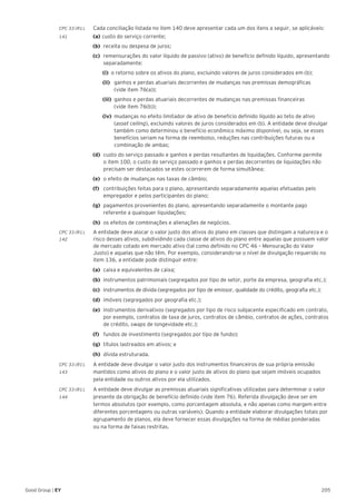 205Good Group | EY
CPC 33 (R1).	 Cada conciliação listada no item 140 deve apresentar cada um dos itens a seguir, se aplicáveis:
141 	 (a) 	custo do serviço corrente;
(b) 	receita ou despesa de juros;
(c) 	remensurações do valor líquido de passivo (ativo) de benefício definido líquido, apresentando
separadamente:
		(i) 	o retorno sobre os ativos do plano, excluindo valores de juros considerados em (b);
		(ii) 	 ganhos e perdas atuariais decorrentes de mudanças nas premissas demográficas
(vide item 76(a));
		 (iii) 	ganhos e perdas atuariais decorrentes de mudanças nas premissas financeiras
(vide item 76(b));
		 (iv) 	mudanças no efeito limitador de ativo de benefício definido líquido ao teto de ativo
(asset ceiling), excluindo valores de juros considerados em (b). A entidade deve divulgar
também como determinou o benefício econômico máximo disponível, ou seja, se esses
benefícios seriam na forma de reembolso, reduções nas contribuições futuras ou a
combinação de ambas;
(d) 	custo do serviço passado e ganhos e perdas resultantes de liquidações. Conforme permite
o item 100, o custo do serviço passado e ganhos e perdas decorrentes de liquidações não
precisam ser destacados se estes ocorrerem de forma simultânea;
(e) 	o efeito de mudanças nas taxas de câmbio;
(f) 	 contribuições feitas para o plano, apresentando separadamente aquelas efetuadas pelo
empregador e pelos participantes do plano;
(g) 	pagamentos provenientes do plano, apresentando separadamente o montante pago
referente a quaisquer liquidações;
(h) 	os efeitos de combinações e alienações de negócios.
CPC 33 (R1).	 A entidade deve alocar o valor justo dos ativos do plano em classes que distingam a natureza e o
142	 risco desses ativos, subdividindo cada classe de ativos do plano entre aquelas que possuem valor
de mercado cotado em mercado ativo (tal como definido no CPC 46 – Mensuração do Valor
Justo) e aquelas que não têm. Por exemplo, considerando-se o nível de divulgação requerido no
item 136, a entidade pode distinguir entre:
(a) 	caixa e equivalentes de caixa;
(b) 	instrumentos patrimoniais (segregados por tipo de setor, porte da empresa, geografia etc.);
(c)	 instrumentos de dívida (segregados por tipo de emissor, qualidade do crédito, geografia etc.);
(d) 	imóveis (segregados por geografia etc.);
(e) 	instrumentos derivativos (segregados por tipo de risco subjacente especificado em contrato,
por exemplo, contratos de taxa de juros, contratos de câmbio, contratos de ações, contratos
de crédito, swaps de longevidade etc.);
(f)	 fundos de investimento (segregados por tipo de fundo);
(g)	 títulos lastreados em ativos; e
(h) 	dívida estruturada.
CPC 33 (R1).	 A entidade deve divulgar o valor justo dos instrumentos financeiros de sua própria emissão
143	 mantidos como ativos do plano e o valor justo de ativos do plano que sejam imóveis ocupados
pela entidade ou outros ativos por ela utilizados.
CPC 33 (R1).	 A entidade deve divulgar as premissas atuariais significativas utilizadas para determinar o valor
144	 presente da obrigação de benefício definido (vide item 76). Referida divulgação deve ser em
termos absolutos (por exemplo, como porcentagem absoluta, e não apenas como margem entre
diferentes porcentagens ou outras variáveis). Quando a entidade elaborar divulgações totais por
agrupamento de planos, ela deve fornecer essas divulgações na forma de médias ponderadas
ou na forma de faixas restritas.
 