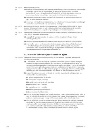 206 Good Group | EY
CPC 33 (R1).	 A entidade deve divulgar:
145 	 (a) 	análise de sensibilidade para cada premissa atuarial significativa (divulgadas em conformidade
	 com o item 144) no final do período a que se referem as demonstrações contábeis, 		
		 demonstrando como a obrigação de benefício definido teria sido afetada por mudanças
		 em premissa atuarial relevante que eram razoavelmente possíveis naquela data;
(b) 	métodos e premissas utilizados na elaboração das análises de sensibilidade exigidas por
(a) e as limitações desses métodos;
(c) 	mudanças, em relação ao período anterior, nos métodos e premissas utilizados na elaboração
das análises de sensibilidade e as razões dessas mudanças.
CPC 33 (R1).	 A entidade deve divulgar uma descrição de quaisquer estratégias de confrontação de ativos/
146 	 passivos utilizadas pelo plano ou pela entidade patrocinadora, incluindo o uso de anuidades
e outras técnicas, tais como swaps de longevidade, para gerenciamento do risco.
CPC 33 (R1).	 Para fornecer uma indicação do efeito do plano de benefício definido sobre os seus fluxos de
147	 caixa futuros, a entidade deve divulgar:
(a) 	descrição de quaisquer acordos de custeio e política de custeamento que afetem
contribuições futuras;
(b) 	contribuições esperadas ao plano para o próximo período das demonstrações contábeis;
(c) 	informações sobre o perfil de vencimento da obrigação de benefício definido. Isso inclui
a duração média ponderada da obrigação de benefício definido e pode incluir outras
informações sobre os prazos de distribuição de pagamentos de benefícios, tais como uma
análise de vencimentos dos pagamentos de benefícios.
	 27. Planos de remuneração baseados em ações
CPC 10 (R1).45 	 Para tornar efetivo o cumprimento do disposto no item anterior, a entidade deve divulgar,
no mínimo, o que segue:
(a)	 A descrição de cada tipo de acordo de pagamento baseado em ações que vigorou em algum
momento do exercício social, incluindo, para cada acordo, os termos e condições gerais, tais
como as condições de aquisição, o prazo máximo das opções outorgadas e a forma de liquidação
(em dinheiro ou em ações). Quando a entidade tem substancialmente tipos similares de acordos
de pagamento baseados em ações, ela pode agregar essa informação, a menos que a divulgação
separada para cada acordo seja necessária para atender ao princípio contido no item 44;
(b)	 A quantidade e o preço médio ponderado de exercício das opções de ação para cada um
dos seguintes grupos de opções:
		 (i) em circulação no início do período;
		 (ii) outorgadas durante o período;
		(iii) com direito prescrito durante o período;
		(iv) exercidas durante o período;
		(v) expiradas durante o período;
		(vi) em circulação no final do período; e
		(vii) exercíveis ao final do período.
(c) 	Para as opções de ações exercidas durante o período, o preço médio ponderado das ações na
data do exercício. Se opções forem exercidas em base regular durante o período, a entidade
pode, em vez disso, divulgar o preço médio ponderado das ações durante o período;
(d) 	Para as opções em circulação ao final do período, a faixa de preços de exercício e a média
ponderada da vida contratual remanescente. Se a faixa de preços de exercício for muito
ampla, as opções em circulação devem ser divididas em faixas que possuam um significado
para avaliar a quantidade e o prazo em que ações adicionais possam ser emitidas
e o montante em caixa que possa ser recebido quando do exercício dessas opções.
 