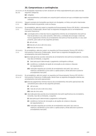 209Good Group | EY
	 30. Compromissos e contingências
CPC 05 (R1).19 	As divulgações requeridas no item 18 devem ser feitas separadamente para cada uma das
(d), (e) 	 seguintes categorias:
	 (d)	 coligadas;
(e)	 empreendimentos controlados em conjunto (joint ventures) em que a entidade seja investidor
conjunto;
CPC 05 (R1).	 Seguem exemplos de transações que devem ser divulgadas, se feitas com parte relacionada:
21 (h) 	 (h) fornecimento de garantias, avais ou fianças.
CPC 06 (R1).	 Os arrendatários, além de cumprir os requisitos do Pronunciamento Técnico CPC 40 (R1) – Instrumentos
31 (b)	 Financeiros: Evidenciação, devem fazer as seguintes divulgações para os arrendamentos
mercantis financeiros:
(b) 	conciliação entre o total dos futuros pagamentos mínimos do arrendamento mercantil ao
final do período e o seu valor presente. Além disso, a entidade deve divulgar o total dos
futuros pagamentos mínimos do arrendamento mercantil ao final do período, e o seu valor
presente, para cada um dos seguintes períodos:
		(i) 	até um ano;
		(ii) mais de um ano e até cinco anos;
		(iii) mais de cinco anos.
CPC 06 (R1).	 Os arrendatários, além de cumprir os requisitos do Pronunciamento Técnico CPC 40 (R1) –
31 (e) 	 Instrumentos Financeiros: Evidenciação, devem fazer as seguintes divulgações para os
arrendamentos mercantis financeiros:
(e) descrição geral dos acordos relevantes de arrendamento mercantil do arrendatário, incluindo,
mas não se limitando, o seguinte:
		(i)		 base pela qual é determinado o pagamento contingente a efetuar;
		(ii)		 existência e condições de opção de renovação ou de compra e cláusulas
de reajustamento; e
		(iii)	 restrições impostas por acordos de arrendamento mercantil, tais como as
relativas a dividendos e juros sobre o capital próprio, dívida adicional e posterior
arrendamento mercantil.
CPC 06 (R1).	 Os arrendatários, além de cumprir os requisitos do Pronunciamento Técnico CPC 40 (R1) –
35 (a), (d) 	 Instrumentos Financeiros: Evidênciação, devem fazer as seguintes divulgações relativas aos
arrendamentos mercantis operacionais:
(a) total dos pagamentos mínimos futuros dos arrendamentos mercantis operacionais não
canceláveis para cada um dos seguintes períodos:
		(i)		 até um ano;
		(ii)		 mais de um ano e até cinco anos;
		(iii)	 mais de cinco anos.
(d) 	descrição geral dos acordos de arrendamento mercantil significativos do arrendatário,
incluindo, mas não se limitando, o seguinte:
		(i)	 base pela qual é determinado o pagamento contingente;
		(ii)		 existência e termos de renovação ou de opções de compra e cláusulas
de reajustamento; e
		(iii)	 restrições impostas por acordos de arrendamento mercantil, tais como as
relativas a dividendos e juros sobre o capital próprio, dívida adicional e posterior
arrendamento mercantil.
 