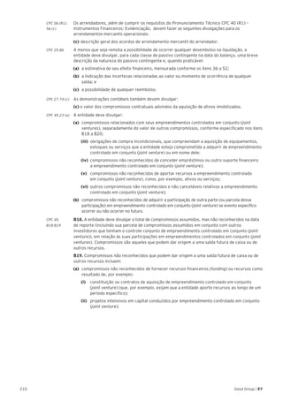 210 Good Group | EY
CPC 06 (R1).	 Os arrendadores, além de cumprir os requisitos do Pronunciamento Técnico CPC 40 (R1) –
56 (c) 	 Instrumentos Financeiros: Evidenciação, devem fazer as seguintes divulgações para os
arrendamentos mercantis operacionais:
	(c)	descrição geral dos acordos de arrendamento mercantil do arrendador.
CPC 25.86 	 A menos que seja remota a possibilidade de ocorrer qualquer desembolso na liquidação, a
entidade deve divulgar, para cada classe de passivo contingente na data do balanço, uma breve
descrição da natureza do passivo contingente e, quando praticável:
(a) 	a estimativa do seu efeito financeiro, mensurada conforme os itens 36 a 52;
(b) 	a indicação das incertezas relacionadas ao valor ou momento de ocorrência de qualquer
saída; e
(c) 	a possibilidade de qualquer reembolso.
CPC 27.74 (c) 	 As demonstrações contábeis também devem divulgar:
	(c) o valor dos compromissos contratuais advindos da aquisição de ativos imobilizados.
CPC 45.23 (a)	 A entidade deve divulgar:
(a)	 compromissos relacionados com seus empreendimentos controlados em conjunto (joint
ventures), separadamente do valor de outros compromissos, conforme especificado nos itens
B18 a B20;
		(iii) 	obrigações de compra incondicionais, que compreendam a aquisição de equipamentos,
estoques ou serviços que a entidade esteja comprometida a adquirir de empreendimento
controlado em conjunto (joint venture) ou em nome dele;
		(iv) 	compromissos não reconhecidos de conceder empréstimos ou outro suporte financeiro
a empreendimento controlado em conjunto (joint venture);
		(v) 	 compromissos não reconhecidos de aportar recursos a empreendimento controlado
em conjunto (joint venture), como, por exemplo, ativos ou serviços;
		(vi) 	outros compromissos não reconhecidos e não canceláveis relativos a empreendimento
controlado em conjunto (joint venture);
(b) 	compromissos não reconhecidos de adquirir a participação de outra parte (ou parcela dessa
participação) em empreendimento controlado em conjunto (joint venture) se evento específico
ocorrer ou não ocorrer no futuro.
CPC 45.	 B18. A entidade deve divulgar o total de compromissos assumidos, mas não reconhecidos na data
B18-B19	 de reporte (incluindo sua parcela de compromissos assumidos em conjunto com outros
investidores que tenham o controle conjunto de empreendimento controlado em conjunto (joint
venture)), em relação às suas participações em empreendimentos controlados em conjunto (joint
ventures). Compromissos são aqueles que podem dar origem a uma saída futura de caixa ou de
outros recursos.
	B19. Compromissos não reconhecidos que podem dar origem a uma saída futura de caixa ou de
outros recursos incluem:
(a) 	compromissos não reconhecidos de fornecer recursos financeiros (funding) ou recursos como
resultado de, por exemplo:
		(i) 		 constituição ou contratos de aquisição de empreendimento controlado em conjunto
(joint venture) (que, por exemplo, exijam que a entidade aporte recursos ao longo de um
período específico);
		 (ii) 	 projetos intensivos em capital conduzidos por empreendimento controlado em conjunto
(joint venture);
 