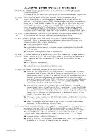211Good Group | EY
	 31. Objetivos e políticas para gestão de risco financeiro
CPC 03 (R2).48 	A entidade deve divulgar, acompanhada de um comentário da administração, os saldos
significativos de caixa
e equivalentes de caixa mantidos pela entidade que não estejam disponíveis para uso pelo grupo.
CPC 26 (R1).	 Algumas divulgações feitas de acordo com o item 122 são requeridas por outros
124 	 pronunciamentos técnicos, orientações e interpretações técnicas emitidos pelo CPC. Por
exemplo, o Pronunciamento Técnico CPC 45– Divulgação de Participações em outras entidades
requer que a entidade divulgue os julgamentos que foram feitos ao determinar se a entidade
controla outra entidade. O Pronunciamento Técnico CPC 28 – Propriedade para Investimento
requer a divulgação dos critérios utilizados pela entidade para distinguir a propriedade de
investimento da propriedade ocupada pelo proprietário e da propriedade mantida para venda
no curso ordinário dos negócios, nas situações em que a classificação das propriedades é difícil.
CPC 26 (R1).	 As entidades devem divulgar informações que permitam aos usuários das demonstrações
134	 contábeis avaliar seus objetivos, políticas e processos de gestão de capital.
CPC 40 (R1).15 	Quando a entidade possuir garantias (de ativos financeiros ou não financeiros) e estiver
autorizada a vender ou reapresentar a garantia na ausência de descumprimento por parte
do detentor da garantia, a entidade deve divulgar:
	(a) 	o valor justo da garantia possuída;
	(b) 	o valor justo de qualquer garantia vendida ou renovada, e se a entidade tiver obrigação
	 de devolvê-la; e
	 (c) 	os termos e as condições associados ao uso da garantia.
CPC 40 (R1).	 A entidade deve divulgar separadamente os itens a seguir para cada tipo de hedge descrito no
22 (a) e (c) 	 Pronunciamento Técnico CPC 38 – Instrumentos Financeiros: Reconhecimento e Mensuração
	 (isto é, hedge de valor justo, hedge de fluxo de caixa e hedge de investimento realizado
	 no exterior):
(a) descrição de cada tipo de hedge;
(c) a natureza dos riscos que estão sendo objeto do hedge.
CPC 40 (R1).36 	A entidade deve divulgar por classe de instrumento financeiro:
(a) 	o montante que melhor representa sua exposição máxima ao risco de crédito ao término
do período contábil de reporte sem considerar quaisquer garantias mantidas, ou outros
instrumentos de melhoria de crédito (por exemplo, contratos que permitam a compensação
pelo valor líquido – netting agreements, mas que não se qualificam para compensação
segundo o Pronunciamento Técnico CPC 39 – Instrumentos Financeiros: Evidenciação); essa
divulgação não é requerida para instrumentos financeiros cujos valores contábeis melhor
representem a máxima exposição ao risco de crédito.
(b)	 descrição da garantia mantida como título e valor mobiliário (security) e de outros
instrumentos de melhoria de crédito, e seus efeitos financeiros (por exemplo: quantificação
da extensão na qual a garantia e outros instrumentos de melhoria de crédito mitigam o risco
de crédito) com relação ao montante que melhor representa a exposição máxima ao risco de
crédito (quer seja divulgado de acordo com o item (a) ou representado por meio do valor
contábil do instrumento financeiro);
(c)	 informações sobre a qualidade do crédito de ativos financeiros que não estão nem vencidos
nem com evidências de perdas; e
(d)	 o valor contábil de instrumentos financeiros que, de outra forma, estariam vencidos ou
perdidos se cujos termos tivessem sido renegociados.
CPC 40 (R1).38 	Quando a entidade obtém ativos financeiros ou não financeiros durante o período, por meio da
posse de garantias que mantém, como títulos e valores mobiliários (securities) ou outros
instrumentos que visem melhorar o nível de recuperação do crédito (por exemplo, garantias), e
tais ativos satisfizerem o critério de reconhecimento previsto em outros Pronunciamentos
Técnicos do CPC, a entidade deve divulgar para esses ativos mantidos na data de reporte:
	(a) 	a natureza e o valor contábil do ativo obtido; e
	(b) 	quando os ativos não são prontamente conversíveis em caixa, a política adotada pela entidade 	
	 para alienação de tais ativos ou para seu uso em suas operações.
 