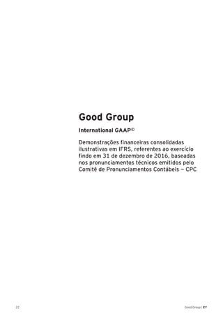 22 Good Group | EY
Good Group
International GAAP©
Demonstrações financeiras consolidadas
ilustrativas em IFRS, referentes ao exercício
findo em 31 de dezembro de 2016, baseadas
nos pronunciamentos técnicos emitidos pelo
Comitê de Pronunciamentos Contábeis — CPC
 