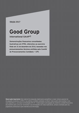 Observação importante: Este material foi preparado objetivando exemplificar o maior número possível de
divulgações existentes na IFRS e nas práticas contábeis adotadas no Brasil. Cada usuário deve analisar o seu
caso específico e, com base na Orientação CPC 07 — Evidenciação na divulgação dos relatórios contábil-financeiros
de propósito geral, procurar racionalizar suas divulgações em notas explicativas, sempre orientado pelo seu
julgamento profissional e pela relevância da informação.
Good Group
International GAAP©
Demonstrações financeiras consolidadas
ilustrativas em IFRS, referentes ao exercício
findo em 31 de dezembro de 2016, baseadas nos
pronunciamentos técnicos emitidos pelo Comitê
de Pronunciamentos Contábeis — CPC
Edição 2017
 