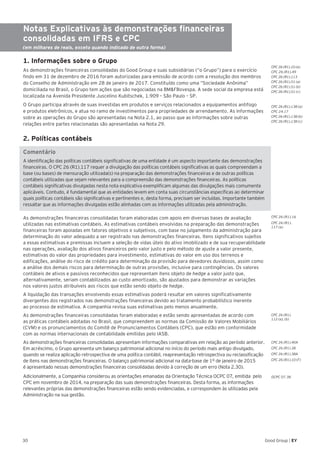 30 Good Group | EY
Notas Explicativas às demonstrações financeiras
consolidadas em IFRS e CPC
(em milhares de reais, exceto quando indicado de outra forma)
1. Informações sobre o Grupo
As demonstrações financeiras consolidadas do Good Group e suas subsidiárias (“o Grupo”) para o exercício
findo em 31 de dezembro de 2016 foram autorizadas para emissão de acordo com a resolução dos membros
do Conselho de Administração em 28 de janeiro de 2017. Constituído como uma “Sociedade Anônima”
domiciliada no Brasil, o Grupo tem ações que são negociadas na BM&FBovespa. A sede social da empresa está
localizada na Avenida Presidente Juscelino Kubitschek, 1.909 – São Paulo – SP.
O Grupo participa através de suas investidas em produtos e serviços relacionados a equipamentos antifogo
e produtos eletrônicos, e atua no ramo de investimentos para propriedades de arrendamento. As informações
sobre as operações do Grupo são apresentadas na Nota 2.1, ao passo que as informações sobre outras
relações entre partes relacionadas são apresentadas na Nota 29.
2. Políticas contábeis
Comentário
A identificação das políticas contábeis significativas de uma entidade é um aspecto importante das demonstrações
financeiras. O CPC 26 (R1).117 requer a divulgação das políticas contábeis significativas as quais compreendam a
base (ou bases) de mensuração utilizada(s) na preparação das demonstrações financeiras e de outras políticas
contábeis utilizadas que sejam relevantes para a compreensão das demonstrações financeiras. As políticas
contábeis significativas divulgadas nesta nota explicativa exemplificam algumas das divulgações mais comumente
aplicáveis. Contudo, é fundamental que as entidades levem em conta suas circunstâncias específicas ao determinar
quais políticas contábeis são significativas e pertinentes e, desta forma, precisam ser incluídas. Importante também
ressaltar que as informações divulgadas estão alinhadas com as informações utilizadas pela administração.	
As demonstrações financeiras consolidadas foram elaboradas com apoio em diversas bases de avaliação
utilizadas nas estimativas contábeis. As estimativas contábeis envolvidas na preparação das demonstrações
financeiras foram apoiadas em fatores objetivos e subjetivos, com base no julgamento da administração para
determinação do valor adequado a ser registrado nas demonstrações financeiras. Itens significativos sujeitos
a essas estimativas e premissas incluem a seleção de vidas úteis do ativo imobilizado e de sua recuperabilidade
nas operações, avaliação dos ativos financeiros pelo valor justo e pelo método de ajuste a valor presente,
estimativas do valor das propriedades para investimento, estimativas do valor em uso dos terrenos e
edificações, análise do risco de crédito para determinação da provisão para devedores duvidosos, assim como
a análise dos demais riscos para determinação de outras provisões, inclusive para contingências. Os valores
contábeis de ativos e passivos reconhecidos que representam itens objeto de hedge a valor justo que,
alternativamente, seriam contabilizados ao custo amortizado, são ajustados para demonstrar as variações
nos valores justos atribuíveis aos riscos que estão sendo objeto de hedge.
A liquidação das transações envolvendo essas estimativas poderá resultar em valores significativamente
divergentes dos registrados nas demonstrações financeiras devido ao tratamento probabilístico inerente
ao processo de estimativa. A companhia revisa suas estimativas pelo menos anualmente.
As demonstrações financeiras consolidadas foram elaboradas e estão sendo apresentadas de acordo com
as práticas contábeis adotadas no Brasil, que compreendem as normas da Comissão de Valores Mobiliários
(CVM) e os pronunciamentos do Comitê de Pronunciamentos Contábeis (CPC), que estão em conformidade
com as normas internacionais de contabilidade emitidas pelo IASB.
As demonstrações financeiras consolidadas apresentam informações comparativas em relação ao período anterior.
Em acréscimo, o Grupo apresenta um balanço patrimonial adicional no início do período mais antigo divulgado,
quando se realiza aplicação retrospectiva de uma política contábil, reapresentação retrospectiva ou reclassificação
de itens nas demonstrações financeiras. O balanço patrimonial adicional na data-base de 1º de janeiro de 2015
é apresentado nessas demonstrações financeiras consolidadas devido à correção de um erro (Nota 2.30).
Adicionalmente, a Companhia considerou as orientações emanadas da Orientação Técnica OCPC 07, emitida pelo
CPC em novembro de 2014, na preparação das suas demonstrações financeiras. Desta forma, as informações
relevantes próprias das demonstrações financeiras estão sendo evidenciadas, e correspondem às utilizadas pela
Administração na sua gestão.
CPC 26 (R1).10 (e)
CPC 26 (R1).49
CPC 26 (R1).113
CPC 26 (R1).51 (a)
CPC 26 (R1).51 (b)
CPC 26 (R1).51 (c)
CPC 26 (R1).138 (a)
CPC 24.17
CPC 26 (R1).138 (b)
CPC 26 (R1).138 (c)
CPC 26 (R1).
112 (a), (b)
CPC 26 (R1).
117 (a)
OCPC 07.38
CPC 26 (R1).16
CPC 26 (R1).40A
CPC 26 (R1).38
CPC 26 (R1).38A
CPC 26 (R1).10 (F)
 