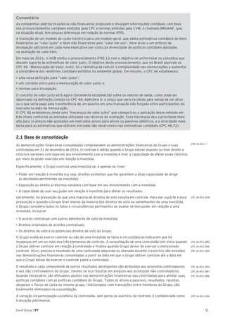31Good Group | EY
CPC 36 (R3).7
CPC 36 (R3). B38
CPC 36 (R3). B80
CPC 36 (R3). B86
CPC 36 (R3). B99
CPC 36 (R3). B94
CPC 36 (R3). B87
CPC 36 (R3). B86
CPC 36 (R3). B96
Comentário
As companhias abertas brasileiras não financeiras produzem e divulgam informações contábeis com base
nos pronunciamentos contábeis emitidos pelo CPC e normas emitidas pela CVM, o chamado BRGAAP, que,
na situação atual, tem poucas diferenças em relação às normas IFRS.
A transição de um modelo de custo histórico para um modelo geral, que adota estimativas contábeis de itens
financeiros ao “valor justo” e itens não financeiros pelo “valor em uso”, deve levar a um esforço de
divulgação adicional em cada nota explicativa por conta da diversidade de políticas contábeis adotadas
na avaliação de cada item.
Em maio de 2011, o IASB emitiu o pronunciamento IFRS 13 com o objetivo de uniformizar os conceitos que
dessem suporte às estimativas de valor justo. O objetivo deste pronunciamento, que no Brasil equivale ao
CPC 46 - Mensuração do Valor Justo, foi a tentativa de reduzir a complexidade nas mensurações e aumentar
a consistência dos relatórios contábeis emitidos no ambiente global. Em resumo, o CPC 46 estabeleceu:
• uma nova definição para “valor justo”;
• um conceito único para a mensuração do valor justo; e
• normas para divulgação.
O conceito de valor justo está agora claramente estabelecido sobre os valores de saída, como pode ser
observado na definição contida no CPC 46: Apêndice A: o preço que seria recebido pela venda de um ativo
ou o que seria pago pela transferência de um passivo em uma transação não forçada entre participantes do
mercado na data da mensuração.
O CPC 46 estabeleceu ainda uma “hierarquia de valor justo” que categorizou a aplicação desse método em
três níveis conforme as entradas utilizadas nas técnicas de avaliação. Essa hierarquia deu a prioridade mais
alta para os preços não ajustados em mercados ativos para ativos ou passivos idênticos, e a prioridade mais
baixa para as estimativas que utilizem entradas não observáveis nas estimativas contábeis (CPC 46.72).
2.1 Base de consolidação
As demonstrações financeiras consolidadas compreendem as demonstrações financeiras do Grupo e suas
controladas em 31 de dezembro de 2016. O controle é obtido quando o Grupo estiver exposto ou tiver direito a
retornos variáveis com base em seu envolvimento com a investida e tiver a capacidade de afetar esses retornos
por meio do poder exercido em relação à investida.
Especificamente, o Grupo controla uma investida se, e apenas se, tiver:
•	Poder em relação à investida (ou seja, direitos existentes que lhe garantem a atual capacidade de dirigir
as atividades pertinentes da investida);
•	Exposição ou direito a retornos variáveis com base em seu envolvimento com a investida;
•	A capacidade de usar seu poder em relação à investida para afetar os resultados.
Geralmente, há presunção de que uma maioria de direitos de voto resulta em controle. Para dar suporte a essa
presunção e quando o Grupo tiver menos da maioria dos direitos de voto ou semelhantes de uma investida,
o Grupo considera todos os fatos e circunstâncias pertinentes ao avaliar se tem poder em relação a uma
investida, inclusive:
•	O acordo contratual com outros detentores de voto da investida;
•	Direitos originados de acordos contratuais;
•	Os direitos de voto e os potenciais direitos de voto do Grupo.
O Grupo avalia se exerce controle ou não de uma investida se fatos e circunstâncias indicarem que há
mudanças em um ou mais dos três elementos de controle. A consolidação de uma controlada tem início quando
o Grupo obtiver controle em relação à controlada e finaliza quando Grupo deixar de exercer o mencionado
controle. Ativo, passivo e resultado de uma controlada adquirida ou alienada durante o exercício são incluídos
nas demonstrações financeiras consolidadas a partir da data em que o Grupo obtiver controle até a data em
que o Grupo deixar de exercer o controle sobre a controlada.
O resultado e cada componente de outros resultados abrangentes são atribuídos aos acionistas controladores
e aos não controladores do Grupo, mesmo se isso resultar em prejuízo aos acionistas não controladores.
Quando necessário, são efetuados ajustes nas demonstrações financeiras das controladas para alinhar suas
políticas contábeis com as políticas contábeis do Grupo. Todos os ativos e passivos, resultados, receitas,
despesas e fluxos de caixa do mesmo grupo, relacionados com transações entre membros do Grupo, são
totalmente eliminados na consolidação.
A variação na participação societária da controlada, sem perda de exercício de controle, é contabilizada como
transação patrimonial.
 
