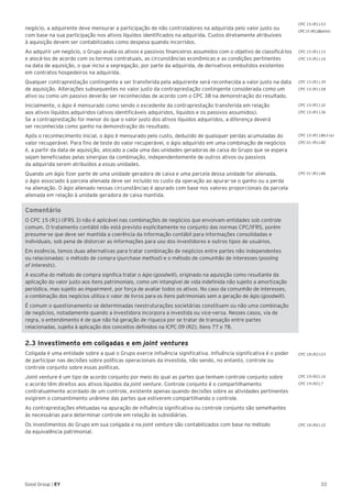 33Good Group | EY
negócio, a adquirente deve mensurar a participação de não controladores na adquirida pelo valor justo ou
com base na sua participação nos ativos líquidos identificados na adquirida. Custos diretamente atribuíveis
à aquisição devem ser contabilizados como despesa quando incorridos.
Ao adquirir um negócio, o Grupo avalia os ativos e passivos financeiros assumidos com o objetivo de classificá-los
e alocá-los de acordo com os termos contratuais, as circunstâncias econômicas e as condições pertinentes
na data de aquisição, o que inclui a segregação, por parte da adquirida, de derivativos embutidos existentes
em contratos hospedeiros na adquirida.
Qualquer contraprestação contingente a ser transferida pela adquirente será reconhecida a valor justo na data
de aquisição. Alterações subsequentes no valor justo da contraprestação contingente considerada como um
ativo ou como um passivo deverão ser reconhecidas de acordo com o CPC 38 na demonstração do resultado.
Inicialmente, o ágio é mensurado como sendo o excedente da contraprestação transferida em relação
aos ativos líquidos adquiridos (ativos identificáveis adquiridos, líquidos e os passivos assumidos).
Se a contraprestação for menor do que o valor justo dos ativos líquidos adquiridos, a diferença deverá
ser reconhecida como ganho na demonstração do resultado.
Após o reconhecimento inicial, o ágio é mensurado pelo custo, deduzido de quaisquer perdas acumuladas do
valor recuperável. Para fins de teste do valor recuperável, o ágio adquirido em uma combinação de negócios
é, a partir da data de aquisição, alocado a cada uma das unidades geradoras de caixa do Grupo que se espera
sejam beneficiadas pelas sinergias da combinação, independentemente de outros ativos ou passivos
da adquirida serem atribuídos a essas unidades.
Quando um ágio fizer parte de uma unidade geradora de caixa e uma parcela dessa unidade for alienada,
o ágio associado à parcela alienada deve ser incluído no custo da operação ao apurar-se o ganho ou a perda
na alienação. O ágio alienado nessas circunstâncias é apurado com base nos valores proporcionais da parcela
alienada em relação à unidade geradora de caixa mantida.
Comentário
O CPC 15 (R1) (IFRS 3) não é aplicável nas combinações de negócios que envolvam entidades sob controle
comum. O tratamento contábil não está previsto explicitamente no conjunto das normas CPC/IFRS, porém
presume-se que deve ser mantida a coerência da informação contábil para informações consolidadas e
individuais, sob pena de distorcer as informações para uso dos investidores e outros tipos de usuários.
Em essência, temos duas alternativas para tratar combinação de negócios entre partes não independentes
ou relacionadas: o método de compra (purchase method) e o método de comunhão de interesses (pooling
of interests).
A escolha do método de compra significa tratar o ágio (goodwill), originado na aquisição como resultante da
aplicação do valor justo aos itens patrimoniais, como um intangível de vida indefinida não sujeito a amortização
periódica, mas sujeito ao impairment, por força de avaliar todos os ativos. No caso da comunhão de interesses,
a combinação dos negócios utiliza o valor de livros para os itens patrimoniais sem a geração de ágio (goodwill).
É comum o questionamento se determinadas reestruturações societárias constituem ou não uma combinação
de negócios, notadamente quando a investidora incorpora a investida ou vice-versa. Nesses casos, via de
regra, o entendimento é de que não há geração de riqueza por se tratar de transação entre partes
relacionadas, sujeita à aplicação dos conceitos definidos na ICPC 09 (R2), itens 77 e 78.
2.3 Investimento em coligadas e em joint ventures
Coligada é uma entidade sobre a qual o Grupo exerce influência significativa. Influência significativa é o poder
de participar nas decisões sobre políticas operacionais da investida, não sendo, no entanto, controle ou
controle conjunto sobre essas políticas.
Joint venture é um tipo de acordo conjunto por meio do qual as partes que tenham controle conjunto sobre
o acordo têm direitos aos ativos líquidos da joint venture. Controle conjunto é o compartilhamento
contratualmente acordado de um controle, existente apenas quando decisões sobre as atividades pertinentes
exigirem o consentimento unânime das partes que estiverem compartilhando o controle.
As contraprestações efetuadas na apuração de influência significativa ou controle conjunto são semelhantes
às necessárias para determinar controle em relação às subsidiárias.
Os investimentos do Grupo em sua coligada e na joint venture são contabilizados com base no método
da equivalência patrimonial.
CPC 15 (R1).39
CPC 15 (R1).58
CPC 15 (R1).32
CPC 15 (R1).36
CPC 15 (R1).B63 (a)
CPC 01 (R1).80
CPC 01 (R1).86
CPC 18 (R2).03
CPC 19 (R2).16
CPC 19 (R2).7
CPC 18 (R2).10
CPC 15 (R1).53
CPC15 (R1).B64(m)
CPC 15 (R1).15
CPC 15 (R1).16
 