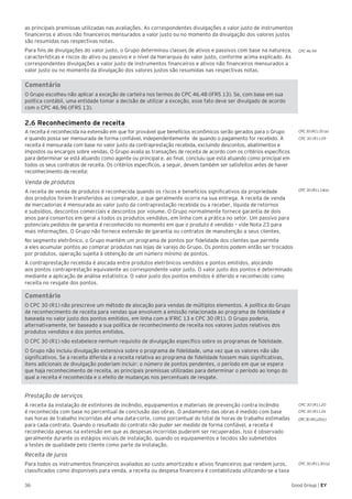36 Good Group | EY
as principais premissas utilizadas nas avaliações. As correspondentes divulgações a valor justo de instrumentos
financeiros e ativos não financeiros mensurados a valor justo ou no momento da divulgação dos valores justos
são resumidas nas respectivas notas.
Para fins de divulgações do valor justo, o Grupo determinou classes de ativos e passivos com base na natureza,
características e riscos do ativo ou passivo e o nível da hierarquia do valor justo, conforme acima explicado. As
correspondentes divulgações a valor justo de instrumentos financeiros e ativos não financeiros mensurados a
valor justo ou no momento da divulgação dos valores justos são resumidas nas respectivas notas.
Comentário
O Grupo escolheu não aplicar a exceção de carteira nos termos do CPC 46.48 (IFRS 13). Se, com base em sua
política contábil, uma entidade tomar a decisão de utilizar a exceção, esse fato deve ser divulgado de acordo
com o CPC 46.96 (IFRS 13).
2.6 Reconhecimento de receita
A receita é reconhecida na extensão em que for provável que benefícios econômicos serão gerados para o Grupo
e quando possa ser mensurada de forma confiável, independentemente de quando o pagamento for recebido. A
receita é mensurada com base no valor justo da contraprestação recebida, excluindo descontos, abatimentos e
impostos ou encargos sobre vendas. O Grupo avalia as transações de receita de acordo com os critérios específicos
para determinar se está atuando como agente ou principal e, ao final, concluiu que está atuando como principal em
todos os seus contratos de receita. Os critérios específicos, a seguir, devem também ser satisfeitos antes de haver
reconhecimento de receita:
Venda de produtos
A receita de venda de produtos é reconhecida quando os riscos e benefícios significativos da propriedade
dos produtos forem transferidos ao comprador, o que geralmente ocorre na sua entrega. A receita de venda
de mercadorias é mensurada ao valor justo da contraprestação recebida ou a receber, líquida de retornos
e subsídios, descontos comerciais e descontos por volume. O Grupo normalmente fornece garantia de dois
anos para consertos em geral a todos os produtos vendidos, em linha com a prática no setor. Um passivo para
potenciais pedidos de garantia é reconhecido no momento em que o produto é vendido – vide Nota 23 para
mais informações. O Grupo não fornece extensão de garantia ou contratos de manutenção a seus clientes.
No segmento eletrônico, o Grupo mantém um programa de pontos por fidelidade dos clientes que permite
a eles acumular pontos ao comprar produtos nas lojas de varejo do Grupo. Os pontos podem então ser trocados
por produtos, operação sujeita à obtenção de um número mínimo de pontos.
A contraprestação recebida é alocada entre produtos eletrônicos vendidos e pontos emitidos, alocando
aos pontos contraprestação equivalente ao correspondente valor justo. O valor justo dos pontos é determinado
mediante a aplicação de análise estatística. O valor justo dos pontos emitidos é diferido e reconhecido como
receita no resgate dos pontos.	
Comentário
O CPC 30 (R1) não prescreve um método de alocação para vendas de múltiplos elementos. A política do Grupo
de reconhecimento de receita para vendas que envolvem a emissão relacionada ao programa de fidelidade é
baseada no valor justo dos pontos emitidos, em linha com a IFRIC 13 e CPC 30 (R1). O Grupo poderia,
alternativamente, ter baseado a sua política de reconhecimento de receita nos valores justos relativos dos
produtos vendidos e dos pontos emitidos.
O CPC 30 (R1) não estabelece nenhum requisito de divulgação específico sobre os programas de fidelidade.
O Grupo não incluiu divulgação extensiva sobre o programa de fidelidade, uma vez que os valores não são
significativos. Se a receita diferida e a receita relativa ao programa de fidelidade fossem mais significativas,
itens adicionais de divulgação poderiam incluir: o número de pontos pendentes, o período em que se espera
que haja reconhecimento de receita, as principais premissas utilizadas para determinar o período ao longo do
qual a receita é reconhecida e o efeito de mudanças nos percentuais de resgate.
Prestação de serviços
A receita da instalação de extintores de incêndio, equipamentos e materiais de prevenção contra incêndio
é reconhecida com base no percentual de conclusão das obras. O andamento das obras é medido com base
nas horas de trabalho incorridas até uma data-corte, como porcentual do total de horas de trabalho estimadas
para cada contrato. Quando o resultado do contrato não puder ser medido de forma confiável, a receita é
reconhecida apenas na extensão em que as despesas incorridas puderem ser recuperadas. Isso é observado
geralmente durante os estágios iniciais de instalação, quando os equipamentos e tecidos são submetidos
a testes de qualidade pelo cliente como parte da instalação.
Receita de juros
Para todos os instrumentos financeiros avaliados ao custo amortizado e ativos financeiros que rendem juros,
classificados como disponíveis para venda, a receita ou despesa financeira é contabilizada utilizando-se a taxa
CPC 30 (R1).20
CPC 30 (R1).26
CPC 30 (R1).30 (a)
CPC30 (R1).20(c)
CPC 30 (R1).35 (a)
CPC 30 (R1).09
CPC 30 (R1).14(a)
CPC 46.94
 