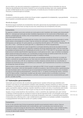 37Good Group | EY
de juros efetiva, que desconta exatamente os pagamentos ou recebimentos futuros estimados de caixa ao
longo da vida estimada do instrumento financeiro ou em um período de tempo mais curto, quando aplicável,
ao valor contábil líquido do ativo ou passivo financeiro. A receita de juros é incluída na rubrica receita
financeira, na demonstração do resultado.
Dividendos
A receita é reconhecida quando o direito de o Grupo receber o pagamento for estabelecido, o que geralmente
ocorre quando os acionistas aprovam o dividendo.
Receita de aluguel
Receita de aluguel resultante de arrendamentos mercantis operacionais de propriedades para investimentos
é contabilizada de forma linear ao longo do prazo dos compromissos de arrendamento mercantil.
Comentário
Os aspectos contábeis acerca dos contratos de construção do setor imobiliário são tratados pela interpretação
IFRIC 15 – Contratos de Construção do Setor Imobiliário (Agreements for the Construction of Real Estate), que
aborda a contabilização das receitas e dos correspondentes custos das companhias que realizam a incorporação
e/ou construção de imóveis.
De acordo com essa norma, na contabilização das receitas e das respectivas despesas de incorporação ou venda,
existe sempre a necessidade de se avaliar o tipo de contrato de construção e, consequentemente, a norma
internacional a ser aplicada. Em outras palavras, as companhias deverão aplicar o CPC 30 (R1) – Receitas (IAS 18)
ou o CPC 17 (R1) – Contratos de Construção (IAS 11), dependendo do referido enquadramento.
Nos casos em que o comprador for capaz de especificar os principais elementos estruturais do projeto do imóvel
antes de se começar a construção e/ou especificar mudanças estruturais significativas após o início da construção,
os resultados da empresa devem ser contabilizados de acordo com o CPC 17 (R1) (IAS 11). Isso porque, nesse caso,
trata-se de um contrato especificamente negociado para a construção de um ativo. Logo, as receitas e as despesas
desse contrato de longo prazo passam a ser reconhecidas ao longo do tempo de maneira proporcional, de acordo
com o método da porcentagem completada (percentage of completion method).
Por outro lado, quando os compradores têm apenas uma possibilidade limitada de influenciar no projeto do
imóvel, o contrato de construção passa a ser visto como um contrato convencional de venda de bens. Nesse
contexto, de acordo com a IAS 18, as respectivas receitas e despesas somente devem ser reconhecidas no
momento da transferência dos riscos e benefícios ao comprador, que frequentemente só acontece no momento
da entrega das chaves do imóvel.
Nota-se assim a razão da grande polêmica que a aplicação do IFRIC 15 tem causado no ambiente contábil
brasileiro. Isso porque, como ele está baseado na essência econômica e não na forma jurídica, questionamentos
têm sido levantados sobre o momento em que as incorporadoras brasileiras devem reconhecer seus resultados:
ao longo da construção do empreendimento, conforme a IAS 11, ou apenas na entrega das chaves, conforme
a IAS 18. Nesse sentido, é importante ressaltar que não existe consenso entre os envolvidos no processo
de elaboração das demonstrações financeiras e, portanto, devemos aguardar novos esclarecimentos por parte
do CPC, do IASB e da IFRIC.
2.7 Subvenções governamentais
Subvenções governamentais são reconhecidas quando houver razoável certeza de que o benefício será
recebido e que todas as correspondentes condições serão satisfeitas. Quando o benefício se refere a um item
de despesa, é reconhecido como receita ao longo do período do benefício, de forma sistemática em relação aos
custos cujo benefício objetiva compensar. Quando o benefício se referir a um ativo, é reconhecido como receita
diferida e lançado no resultado em valores iguais ao longo da vida útil esperada do correspondente ativo.
Quando o Grupo recebe benefícios não monetários, o bem e o benefício são registrados pelo valor nominal
e refletidos na demonstração do resultado ao longo da vida útil esperada do bem, em prestações anuais iguais.
O empréstimo ou assistência é reconhecido ou mensurado inicialmente a valor justo. A subvenção governamental
é mensurada como a diferença entre o valor contábil inicial do empréstimo e os resultados recebidos. O empréstimo
é subsequentemente mensurado de acordo com a política contábil.
Comentário
O CPC 07 (R1) permite duas formas de apresentar benefício governamental relativo a ativos. Pode ser
apresentado no balanço patrimonial como receita diferida, que é reconhecida como receita de forma
sistemática e racional ao longo da vida útil do ativo. Alternativamente, pode reduzir o valor contábil do ativo.
O benefício é então reconhecido como receita ao longo da vida útil de um ativo depreciável por meio de
encargo de depreciação reduzido.
CPC 06 (R1).50
CPC 30 (R1) 30 (c)
CPC 07 (R1).7
CPC 07 (R1).12
CPC 07 (R1).26
CPC 07 (R1).23
CPC 07 (R1).10A
 