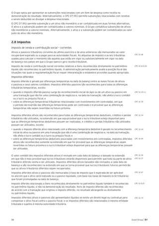 38 Good Group | EY
O Grupo optou por apresentar as subvenções relacionadas com um item de despesa como receita na
demonstração do resultado. Alternativamente, o CPC 07 (R1) permite subvenções relacionadas com receitas
a serem deduzidas ao divulgar a despesa relacionada.
O CPC 07 (R1) permite subvenção a um ativo não monetário a ser contabilizado em duas formas alternativas.
O ativo e a subvenção podem ser contabilizados a valores nominais. O Grupo contabiliza subvenções de ativos
não monetários a valores nominais. Alternativamente, o ativo e a subvenção podem ser contabilizados ao valor
justo do ativo não monetário.
2.8 Impostos
Imposto de renda e contribuição social – correntes
Ativos e passivos tributários correntes do último exercício e de anos anteriores são mensurados ao valor
recuperável esperado ou a pagar para as autoridades fiscais. As alíquotas de imposto e as leis tributárias
usadas para calcular o montante são aquelas que estão em vigor ou substancialmente em vigor na data
do balanço nos países em que o Grupo opera e gera receita tributável.
Imposto de renda e contribuição social correntes relativos a itens reconhecidos diretamente no patrimônio
líquido são reconhecidos no patrimônio líquido. A administração periodicamente avalia a posição fiscal das
situações nas quais a regulamentação fiscal requer interpretação e estabelece provisões quando apropriado.
Impostos diferidos
Imposto diferido é gerado por diferenças temporárias na data do balanço entre as bases fiscais de ativos
e passivos e seus valores contábeis. Impostos diferidos passivos são reconhecidos para todas as diferenças
tributárias temporárias, exceto:
•	►quando o imposto diferido passivo surge do reconhecimento inicial de ágio ou de um ativo ou passivo em
uma transação que não for uma combinação de negócios e, na data da transação, não afeta o lucro contábil
ou o lucro ou prejuízo fiscal; e
•	►sobre as diferenças temporárias tributárias relacionadas com investimentos em controladas, em que
o período da reversão das diferenças temporárias pode ser controlado e é provável que as diferenças
temporárias não sejam revertidas no futuro próximo.
Impostos diferidos ativos são reconhecidos para todas as diferenças temporárias dedutíveis, créditos e perdas
tributários não utilizados, na extensão em que seja provável que o lucro tributável esteja disponível para
que as diferenças temporárias dedutíveis possam ser realizadas, e créditos e perdas tributários não utilizados
possam ser utilizados, exceto:
•	►quando o imposto diferido ativo relacionado com a diferença temporária dedutível é gerado no reconhecimento
inicial do ativo ou passivo em uma transação que não é uma combinação de negócios e, na data da transação,
não afeta o lucro contábil ou o lucro ou prejuízo fiscal; e
•	►sobre as diferenças temporárias dedutíveis associadas com investimentos em controladas, impostos diferidos
ativos são reconhecidos somente na extensão em que for provável que as diferenças temporárias sejam
revertidas no futuro próximo e o lucro tributável esteja disponível para que as diferenças temporárias possam
ser utilizadas.
O valor contábil dos impostos diferidos ativos é revisado em cada data do balanço e baixado na extensão
em que não é mais provável que lucros tributáveis estarão disponíveis para permitir que todo ou parte do ativo
tributário diferido venha a ser utilizado. Impostos diferidos ativos baixados são revisados a cada data do
balanço e são reconhecidos na extensão em que se torna provável que lucros tributáveis futuros permitirão
que os ativos tributários diferidos sejam recuperados.
Impostos diferidos ativos e passivos são mensurados à taxa de imposto que é esperada de ser aplicável
no ano em que o ativo será realizado ou o passivo liquidado, com base nas taxas de imposto (e lei tributária)
que foram promulgadas na data do balanço.
Imposto diferido relacionado a itens reconhecidos diretamente no patrimônio líquido também é reconhecido
no patrimônio líquido, e não na demonstração do resultado. Itens de imposto diferido são reconhecidos
de acordo com a transação que originou o imposto diferido, no resultado abrangente ou diretamente
no patrimônio líquido.
Impostos diferidos ativos e passivos são apresentados líquidos se existe um direito legal ou contratual para
compensar o ativo fiscal contra o passivo fiscal, e os impostos diferidos são relacionados à mesma entidade
tributada e sujeitos à mesma autoridade tributária.
CPC 32.46
CPC 32.61A (b)
CPC 32.22 (c)
CPC 32.39
CPC 32.34
CPC 32.24
CPC 32.44
CPC 32.56
CPC 32.37
CPC 32.47
CPC 32.61A
CPC 32.74
 