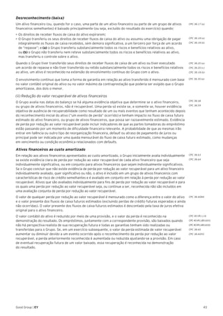 43Good Group | EY
Desreconhecimento (baixa)
Um ativo financeiro (ou, quando for o caso, uma parte de um ativo financeiro ou parte de um grupo de ativos
financeiros semelhantes) é baixado principalmente (ou seja, excluído do resultado do exercício) quando:
•	►Os direitos de receber fluxos de caixa do ativo expirarem;
•	O Grupo transferiu os seus direitos de receber fluxos de caixa do ativo ou assumiu uma obrigação de pagar
integralmente os fluxos de caixa recebidos, sem demora significativa, a um terceiro por força de um acordo
de “repasse”; e (a) o Grupo transferiu substancialmente todos os riscos e benefícios relativos ao ativo,
ou (b) o Grupo não transferiu nem reteve substancialmente todos os riscos e benefícios relativos ao ativo,
mas transferiu o controle sobre o ativo.
Quando o Grupo tiver transferido seus direitos de receber fluxos de caixa de um ativo ou tiver executado
um acordo de repasse e não tiver transferido ou retido substancialmente todos os riscos e benefícios relativos
ao ativo, um ativo é reconhecido na extensão do envolvimento contínuo do Grupo com o ativo.
O envolvimento contínuo que toma a forma de garantia em relação ao ativo transferido é mensurado com base
no valor contábil original do ativo ou no valor máximo da contraprestação que poderia ser exigido que o Grupo
amortizasse, dos dois o menor.
(ii) Redução do valor recuperável de ativos financeiros
O Grupo avalia nas datas do balanço se há alguma evidência objetiva que determine se o ativo financeiro,
ou grupo de ativos financeiros, não é recuperável. Uma perda só existe se, e somente se, houver evidência
objetiva de ausência de recuperabilidade como resultado de um ou mais eventos que tenham acontecido depois
do reconhecimento inicial do ativo (“um evento de perda” ocorrido) e tenham impacto no fluxo de caixa futuro
estimado do ativo financeiro, ou grupo de ativos financeiros, que possa ser razoavelmente estimado. Evidência
de perda por redução ao valor recuperável pode incluir indicadores de que as partes tomadoras do empréstimo
estão passando por um momento de dificuldade financeira relevante. A probabilidade de que as mesmas irão
entrar em falência ou outro tipo de reorganização financeira, default ou atraso de pagamento de juros ou
principal pode ser indicada por uma queda mensurável do fluxo de caixa futuro estimado, como mudanças
em vencimento ou condição econômica relacionados com defaults.
Ativos financeiros ao custo amortizado
Em relação aos ativos financeiros apresentados ao custo amortizado, o Grupo inicialmente avalia individualmente
se existe evidência clara de perda por redução ao valor recuperável de cada ativo financeiro que seja
individualmente significativa, ou em conjunto para ativos financeiros que sejam individualmente significativos.
Se o Grupo concluir que não existe evidência de perda por redução ao valor recuperável para um ativo financeiro
individualmente avaliado, quer significativo ou não, o ativo é incluído em um grupo de ativos financeiros com
características de risco de crédito semelhantes e é avaliado em conjunto em relação à perda por redução ao valor
recuperável. Ativos que são avaliados individualmente para fins de perda por redução ao valor recuperável e para
os quais uma perda por redução ao valor recuperável seja, ou continue a ser, reconhecida não são incluídos em
uma avaliação conjunta de perda por redução ao valor recuperável.
O valor de qualquer perda por redução ao valor recuperável é mensurado como a diferença entre o valor do ativo
e o valor presente dos fluxos de caixa futuros estimados (excluindo perdas de crédito futuras esperadas e ainda
não ocorridas). O valor presente dos fluxos de caixa futuros estimados é descontado pela taxa de juros efetiva
original para o ativo financeiro.
O valor contábil do ativo é reduzido por meio de uma provisão, e o valor da perda é reconhecido na
demonstração do resultado. Os empréstimos, juntamente com a correspondente provisão, são baixados quando
não há perspectiva realista de sua recuperação futura e todas as garantias tenham sido realizadas ou
transferidas para o Grupo. Se, em um exercício subsequente, o valor da perda estimada de valor recuperável
aumentar ou diminuir devido a um evento ocorrido após o reconhecimento da perda por redução ao valor
recuperável, a perda anteriormente reconhecida é aumentada ou reduzida ajustando-se a provisão. Em caso
de eventual recuperação futura de um valor baixado, essa recuperação é reconhecida na demonstração
do resultado.
CPC 38.17 (a)
CPC 38.18 (a)
CPC 38.18 (b)
CPC 38.20 (a)
CPC 38.20 (c)
CPC 38.18 (b)
CPC 38.58
CPC 38.59
CPC 38.63
CPC 38.64
CPC 38.AG84
CPC 40 (R1).16
CPC 40 (R1).B5 (d) (i)
CPC40(R1).B5(d)(ii)
CPC 38.65
CPC 38.AG93
CPC 38.30 (a)
 
