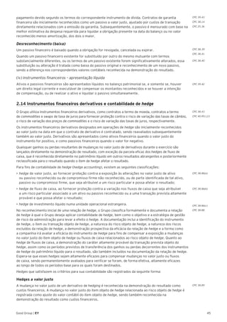 45Good Group | EY
pagamento devido segundo os termos do correspondente instrumento de dívida. Contratos de garantia
financeira são inicialmente reconhecidos como um passivo a valor justo, ajustado por custos de transação
diretamente relacionados com a emissão da garantia. Subsequentemente, o passivo é mensurado com base na
melhor estimativa da despesa requerida para liquidar a obrigação presente na data do balanço ou no valor
reconhecido menos amortização, dos dois o maior.
Desreconhecimento (baixa)
Um passivo financeiro é baixado quando a obrigação for revogada, cancelada ou expirar.
Quando um passivo financeiro existente for substituído por outro do mesmo mutuante com termos
substancialmente diferentes, ou os termos de um passivo existente forem significativamente alterados, essa
substituição ou alteração é tratada como baixa do passivo original e reconhecimento de um novo passivo,
sendo a diferença nos correspondentes valores contábeis reconhecida na demonstração do resultado.
(iv) Instrumentos financeiros – apresentação líquida
Ativos e passivos financeiros são apresentados líquidos no balanço patrimonial se, e somente se, houver
um direito legal corrente e executável de compensar os montantes reconhecidos e se houver a intenção
de compensação, ou de realizar o ativo e liquidar o passivo simultaneamente.
2.14 Instrumentos financeiros derivativos e contabilidade de hedge
O Grupo utiliza instrumentos financeiros derivativos, como contratos a termo de moeda, contratos a termo
de commodities e swaps de taxa de juros para fornecer proteção contra o risco de variação das taxas de câmbio,
o risco de variação dos preços de commodities e o risco de variação das taxas de juros, respectivamente.
Os instrumentos financeiros derivativos designados em operações de hedge são inicialmente reconhecidos
ao valor justo na data em que o contrato de derivativo é contratado, sendo reavaliados subsequentemente
também ao valor justo. Derivativos são apresentados como ativos financeiros quando o valor justo do
instrumento for positivo, e como passivos financeiros quando o valor for negativo.
Quaisquer ganhos ou perdas resultantes de mudanças no valor justo de derivativos durante o exercício são
lançados diretamente na demonstração de resultado, com exceção da parcela eficaz dos hedges de fluxo de
caixa, que é reconhecida diretamente no patrimônio líquido em outros resultados abrangentes e posteriormente
reclassificada para o resultado quando o item de hedge afetar o resultado.
Para fins de contabilidade de hedge (hedge accounting), existem as seguintes classificações:
•	►hedge de valor justo, ao fornecer proteção contra a exposição às alterações no valor justo de ativo
ou passivo reconhecido ou de compromisso firme não reconhecido, ou de parte identificada de tal ativo,
passivo ou compromisso firme, que seja atribuível a um risco particular e possa afetar o resultado;
•	hedge de fluxo de caixa, ao fornecer proteção contra a variação nos fluxos de caixa que seja atribuível
a um risco particular associado a um ativo ou passivo reconhecido ou a uma transação prevista altamente
provável e que possa afetar o resultado;
•	hedge de investimento líquido numa unidade operacional estrangeira.
No reconhecimento inicial de uma relação de hedge, o Grupo classifica formalmente e documenta a relação
de hedge à qual o Grupo deseja aplicar contabilidade de hedge, bem como o objetivo e a estratégia de gestão
de risco da administração para levar a efeito o hedge. A documentação inclui a identificação do instrumento
de hedge, o item ou transação objeto de hedge, a natureza do risco objeto de hedge, a natureza dos riscos
excluídos da relação de hedge, a demonstração prospectiva da eficácia da relação de hedge e a forma como
a companhia irá avaliar a eficácia do instrumento de hedge para fins de compensar a exposição a mudanças
no valor justo do item objeto de hedge ou fluxos de caixa relacionados ao risco objeto de hedge. Quanto ao
hedge de fluxos de caixa, a demonstração do caráter altamente provável da transação prevista objeto do
hedge, assim como os períodos previstos de transferência dos ganhos ou perdas decorrentes dos instrumentos
de hedge do patrimônio líquido para o resultado, são também incluídos na documentação da relação de hedge.
Espera-se que esses hedges sejam altamente eficazes para compensar mudanças no valor justo ou fluxos
de caixa, sendo permanentemente avaliados para verificar se foram, de forma efetiva, altamente eficazes
ao longo de todos os períodos-base para os quais foram destinados.
Hedges que satisfazem os critérios para sua contabilidade são registrados da seguinte forma:
Hedges a valor justo
A mudança no valor justo de um derivativo de hedging é reconhecida na demonstração do resultado como
custos financeiros. A mudança no valor justo do item objeto de hedge relacionada ao risco objeto de hedge é
registrada como ajuste do valor contábil do item objeto de hedge, sendo também reconhecida na
demonstração do resultado como custos financeiros.
CPC 38.39
CPC 38.41
CPC 38.40
CPC 39.42
CPC 38.43
CPC 40 (R1).21
CPC 38.86(a)
CPC 38.86(b)
CPC 38.86(c)
CPC 38.88
CPC 38.89
CPC 39.43
CPC 38.14
CPC 25.36
 