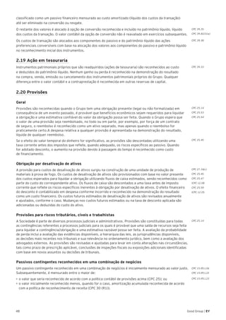 48 Good Group | EY
classificado como um passivo financeiro mensurado ao custo amortizado (líquido dos custos da transação)
até ser eliminado na conversão ou resgate.
O restante dos valores é alocado à opção de conversão reconhecida e incluído no patrimônio líquido, líquido
dos custos da transação. O valor contábil da opção de conversão não é reavaliado em exercícios subsequentes.
Os custos de transação são alocados aos componentes do passivo e do patrimônio líquido das ações
preferenciais conversíveis com base na alocação dos valores aos componentes do passivo e patrimônio líquido
no reconhecimento inicial dos instrumentos.
2.19 Ação em tesouraria
Instrumentos patrimoniais próprios que são readquiridos (ações de tesouraria) são reconhecidos ao custo
e deduzidos do patrimônio líquido. Nenhum ganho ou perda é reconhecido na demonstração do resultado
na compra, venda, emissão ou cancelamento dos instrumentos patrimoniais próprios do Grupo. Qualquer
diferença entre o valor contábil e a contraprestação é reconhecida em outras reservas de capital.
2.20 Provisões
Geral	
Provisões são reconhecidas quando o Grupo tem uma obrigação presente (legal ou não formalizada) em
consequência de um evento passado, é provável que benefícios econômicos sejam requeridos para liquidar
a obrigação e uma estimativa confiável do valor da obrigação possa ser feita. Quando o Grupo espera que
o valor de uma provisão seja reembolsado, no todo ou em parte, por exemplo, por força de um contrato
de seguro, o reembolso é reconhecido como um ativo separado, mas apenas quando o reembolso for
praticamente certo.A despesa relativa a qualquer provisão é apresentada na demonstração do resultado,
líquida de qualquer reembolso.
Se o efeito do valor temporal do dinheiro for significativo, as provisões são descontadas utilizando uma
taxa corrente antes dos impostos que reflete, quando adequado, os riscos específicos ao passivo. Quando
for adotado desconto, o aumento na provisão devido à passagem do tempo é reconhecido como custo
de financiamento.	
Obrigação por desativação de ativos
A provisão para custos de desativação de ativos surgiu na construção de uma unidade de produção de
materiais à prova de fogo. Os custos de desativação de ativos são provisionados com base no valor presente
dos custos esperados para liquidar a obrigação utilizando fluxos de caixa estimados, sendo reconhecidos como
parte do custo do correspondente ativo. Os fluxos de caixa são descontados a uma taxa antes de imposto
corrente que reflete os riscos específicos inerentes à obrigação por desativação de ativos. O efeito financeiro
do desconto é contabilizado em despesa conforme incorrido e reconhecido na demonstração do resultado
como um custo financeiro. Os custos futuros estimados de desativação de ativos são revisados anualmente
e ajustados, conforme o caso. Mudanças nos custos futuros estimados ou na taxa de desconto aplicada são
adicionadas ou deduzidas do custo do ativo.
Provisões para riscos tributários, cíveis e trabalhistas
A Sociedade é parte de diversos processos judiciais e administrativos. Provisões são constituídas para todas
as contingências referentes a processos judiciais para os quais é provável que uma saída de recursos seja feita
para liquidar a contingência/obrigação e uma estimativa razoável possa ser feita. A avaliação da probabilidade
de perda inclui a avaliação das evidências disponíveis, a hierarquia das leis, as jurisprudências disponíveis,
as decisões mais recentes nos tribunais e sua relevância no ordenamento jurídico, bem como a avaliação dos
advogados externos. As provisões são revisadas e ajustadas para levar em conta alterações nas circunstâncias,
tais como prazo de prescrição aplicável, conclusões de inspeções fiscais ou exposições adicionais identificadas
com base em novos assuntos ou decisões de tribunais.
Passivos contingentes reconhecidos em uma combinação de negócios
Um passivo contingente reconhecido em uma combinação de negócios é inicialmente mensurado ao valor justo.
Subsequentemente, é mensurado entre o maior de:
•	►o valor que seria reconhecido de acordo com a política contábil de provisões acima (CPC 25); ou
•	►o valor inicialmente reconhecido menos, quando for o caso, amortização acumulada reconhecida de acordo
com a política de reconhecimento de receita (CPC 30 (R1)).	
CPC 25.14
CPC 15 (R1).56
CPC 15 (R1).22
CPC 15 (R1).23
CPC 39.35
CPC 39.AG31(a)
CPC 39.38
CPC 39.33
CPC 25.14
CPC 25.53
CPC 25.54
CPC 25.45
CPC 27.16(c)
CPC 25.45
CPC 25.47
ICPC 12.08
CPC 25.59
ICPC 12.05
 