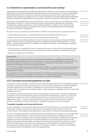 49Good Group | EY
CPC 33 (R1).102
CPC 33 (R1).103
CPC 33 (R1).123
CPC 33 (R1).134
CPC 10 (R1).19
CPC 10 (R1).20
CPC 33 (R1).67
CPC 33 (R1).120 (c)
CPC 33 (R1).127
CPC 33 (R1).122
2.21 Benefícios de aposentadoria e outros benefícios pós-emprego
O Grupo patrocina dois planos de previdência do tipo benefício definido, os quais requerem que contribuições
sejam feitas a fundos administrados separadamente dos fundos próprios do Grupo. O Grupo concede também
determinados benefícios de assistência à saúde pós-emprego para funcionários em nível executivo. Esses
benefícios são financiados em regime de caixa. O custeio dos benefícios concedidos pelos planos de benefícios
definidos é estabelecido separadamente para cada plano, utilizando o método do crédito unitário projetado.
Mensurações compreendendo ganhos e perdas atuariais, o efeito do limite dos ativos, excluindo juros líquidos
(não aplicável ao Grupo), e o retorno sobre ativos do plano (excluindo juros líquidos) são reconhecidas
imediatamente no balanço patrimonial, com correspondente débito ou crédito a lucros retidos por meio
de outros resultados abrangentes no período em que ocorram. As mensurações não são reclassificadas
ao resultado em períodos subsequentes.
Os custos de serviços passados são reconhecidos no resultado nas seguintes datas, a que ocorrer primeiro:
•	A data de alteração do plano ou redução significativa da expectativa do tempo de serviço; e
•	A data em que o Grupo reconhece os custos relacionados com reestruturação.
Os juros líquidos são calculados aplicando-se a taxa de desconto ao ativo ou passivo do benefício definido
líquido. O Grupo reconhece as seguintes variações na obrigação de benefício definido líquido em “custo de
vendas”, “despesas administrativas” e “despesas com vendas e distribuição” na demonstração consolidada
do resultado (por função):
•	Custos de serviço, compreendendo custos circulantes com serviços, custos com serviços passados, ganhos
e perdas advindos de redução significativa da expectativa do tempo de trabalho e liquidações não usuais;
•	Despesas ou receitas com juros líquidos.
Comentário
As entidades devem divulgar sua política para benefícios de desligamento, reembolsos de benefícios ao
empregado e compartilhamento de riscos de benefícios. Uma vez que não são aplicáveis ao Grupo, não foram
feitas as divulgações relacionadas com esses benefícios. As entidades precisam avaliar a natureza dos
benefícios do empregado e fazer as divulgações pertinentes.
O CPC 33 (R1) não especifica onde, na demonstração do resultado, os custos com serviços ou os juros líquidos
devem ser apresentados. O CPC 26 (R1) permite, mas não exige, desagregação dos custos de benefícios de
empregados no resultado.
O componente de custos de juros líquidos é diferente da reversão do componente de juros e retorno sobre o
componente do ativo na versão anterior do CPC 33 (R1). As entidades devem aplicar a exigência contemplada
no CPC 23 ao desenvolverem a política de apresentação para custo de juros líquidos.
2.22 Transações envolvendo pagamento em ações
Funcionários (inclusive executivos seniores) do Grupo recebem remuneração em forma de pagamento baseado
em ações, em que os funcionários prestam serviços em troca de títulos patrimoniais (“transações liquidadas
com títulos patrimoniais”). Funcionários trabalhando no grupo de desenvolvimento dos negócios são
recompensados com direitos de valorização de ações, os quais só podem ser liquidados com caixa (“transações
liquidadas com caixa”).
Em situações em que títulos patrimoniais forem emitidos e alguns ou todos os bens ou serviços recebidos pela
companhia como contraprestação não puderem ser especificamente identificados, os bens ou serviços não
identificados recebidos (ou a serem recebidos) são mensurados como a diferença entre o valor justo do
pagamento em ações e o valor justo de quaisquer bens ou serviços identificáveis recebidos na data do
benefício. Essa diferença é então capitalizada ou contabilizada em despesa, conforme a situação.
Transações liquidadas com títulos patrimoniais
O custo de transações com funcionários liquidadas com instrumentos patrimoniais, e com prêmios outorgados,
é mensurado com base no valor justo na data em que foram outorgados. Para determinar o valor justo,
o Grupo utiliza um especialista de precificação externo, o qual utiliza um método de desvalorização apropriado.
O custo com transações liquidadas com títulos patrimoniais é reconhecido, em conjunto com um correspondente
aumento no patrimônio líquido, ao longo do período em que a performance e/ou condição de serviço são
cumpridos, com término na data em que o funcionário adquire o direito completo ao prêmio (data de aquisição).
A despesa acumulada reconhecida para as transações liquidadas com instrumentos patrimoniais em cada
data-base até a data de aquisição reflete a extensão em que o período de aquisição tenha expirado e a melhor
estimativa do Grupo sobre o número de títulos patrimoniais que serão adquiridos. A despesa ou crédito na
demonstração do resultado do período é registrado em “despesas de pessoal” e representa a movimentação
em despesa acumulada reconhecida no início e fim daquele período.
CPC 33 (R1).135
CPC 10 (R1).44
CPC 10 (R1).7
CPC 10 (R1).10
 