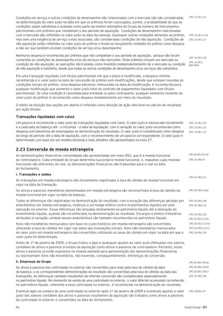 50 Good Group | EY
Condições de serviço e outras condições de desempenho não relacionadas com o mercado não são consideradas
na determinação do valor justo na data em que os prêmios foram outorgados, porém, a probabilidade de que as
condições sejam satisfeitas é avaliada como parte da melhor estimativa do Grupo do número de instrumentos
patrimoniais com prêmios que completam o seu período de aquisição. Condições de desempenho relacionadas
com o mercado são refletidas no valor justo na data da outorga. Quaisquer outras condições atinentes ao prêmio,
mas sem uma exigência de serviço a elas associada, são consideradas condições de não aquisição. Condições de
não aquisição estão refletidas no valor justo do prêmio e levam ao lançamento imediato do prêmio como despesa
a não ser que também existam condições de serviço e/ou desempenho.
Nenhuma despesa é reconhecida por prêmios que não completam o seu período de aquisição, porque não foram
cumpridas as condições de desempenho e/ou de serviços não mercantis. Onde prêmios incluem um mercado ou
condição de não aquisição, as operações são tratadas como investido independentemente de o mercado ou condição
de não aquisição é satisfeita, desde que todas as outras condições de desempenho e/ou serviços são satisfeitos.
Em uma transação liquidada com títulos patrimoniais em que o plano é modificado, a despesa mínima
reconhecida é o valor justo na data de concessão do prêmio sem modificações, desde que estejam reunidas as
condições iniciais do prêmio. Uma despesa adicional, mensurada na data da modificação, é reconhecida para
qualquer modificação que aumenta o valor justo total do contrato de pagamentos liquidados com títulos
patrimoniais. Se uma condição é cancelada pela entidade ou pela contraparte, qualquer elemento restante do
valor justo do prêmio é reconhecido como despesa imediatamente por meio do resultado.
O efeito da diluição das opções em aberto é refletido como diluição de ação adicional no cálculo do resultado
por ação diluído.
Transações liquidadas com caixa
Um passivo é reconhecido a valor justo de transações liquidadas com caixa. O valor justo é mensurado inicialmente
e a cada data do balanço até – e incluindo – a data de liquidação, com a variação no valor justo reconhecida como
despesa com benefícios de empregados na demonstração do resultado. O valor justo é contabilizado como despesa
ao longo do período até a data de aquisição, com o reconhecimento de um passivo correspondente. O valor justo é
determinado com base em um modelo binomial e mais detalhes são apresentados na nota 27.
2.23 Conversão de moeda estrangeira
As demonstrações financeiras consolidadas são apresentadas em reais (R$), que é a moeda funcional
da controladora. Cada entidade do Grupo determina sua própria moeda funcional, e, naquelas cujas moedas
funcionais são diferentes do real, as demonstrações financeiras são traduzidas para o real na data
do fechamento.
i. Transações e saldos
As transações em moeda estrangeira são inicialmente registradas à taxa de câmbio da moeda funcional em
vigor na data da transação.
Os ativos e passivos monetários denominados em moeda estrangeira são reconvertidos à taxa de câmbio da
moeda funcional em vigor na data do balanço.
Todas as diferenças são registradas na demonstração do resultado, com a exceção das diferenças geradas por
empréstimos em moeda estrangeira, relativas a um hedge efetivo contra investimentos líquidos em uma
operação no exterior. Essas diferenças são lançadas diretamente no patrimônio líquido até a alienação do
investimento líquido, quando são reconhecidas na demonstração do resultado. Encargos e efeitos tributários
atribuídos à variação cambial nesses empréstimos são também reconhecidos no patrimônio líquido.
Itens não monetários mensurados com base no custo histórico em moeda estrangeira são convertidos
utilizando a taxa de câmbio em vigor nas datas das transações iniciais. Itens não monetários mensurados
ao valor justo em moeda estrangeira são convertidos utilizando as taxas de câmbio em vigor na data em que o
valor justo foi determinado.
Antes de 1º de janeiro de 2009, o Grupo tratou o ágio e quaisquer ajustes ao valor justo efetuados nos valores
contábeis de ativos e passivos oriundos da aquisição como ativos e passivos da controladora. Portanto, esses
ativos e passivos já estão expressos na moeda adotada para apresentação das demonstrações financeiras
ou representam itens não monetários, não havendo, consequentemente, diferenças de conversão.
ii. Empresas do Grupo
Os ativos e passivos das controladas no exterior são convertidos para reais pela taxa de câmbio da data
do balanço, e as correspondentes demonstrações do resultado são convertidas pela taxa de câmbio da data das
transações. As diferenças cambiais resultantes da referida conversão são contabilizadas separadamente
no patrimônio líquido. No momento da venda de uma controlada no exterior, o valor diferido acumulado reconhecido
no patrimônio líquido, referente a essa controlada no exterior, é reconhecido na demonstração do resultado.
Eventual ágio na compra de uma controlada no exterior após 1º de janeiro de 2009 e eventuais ajustes a valor
justo dos valores contábeis dos ativos e passivos resultantes da aquisição são tratados como ativos e passivos
da controlada no exterior e convertidos na data do fechamento.
CPC 10 (R1).21
CPC 10 (R1).21A
CPC 10 (R1).27
CPC 10 (R1).28
CPC 10 (R1).
B42-B44
CPC 10 (R1).30
CPC 10 (R1).32
CPC 10 (R1).33
CPC 02 (R2).9
CPC 26 (R1).51 (d)
CPC 02 (R2).21
CPC 02 (R2).23(a)
CPC 02 (R2).28
CPC 02 (R2).32
CPC 02 (R2).50
CPC 02 (R2).23 (b)
CPC 02 (R2).23 (b)
CPC 02 (R2).23 (c)
CPC 02 (R2).30
CPC 02 (R2).39 (a)
CPC 02 (R2).39 (b)
CPC 02 (R2).39 (c)
CPC 02 (R2).48
CPC 02(R2).47
 