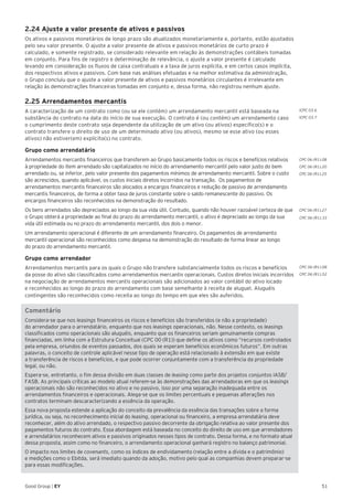 ICPC 03.6
ICPC 03.7
CPC 06 (R1).08
CPC 06 (R1).20
CPC 06 (R1).25
CPC 06 (R1).27
CPC 06 (R1).33
CPC 06 (R1).08
CPC 06 (R1).52
51Good Group | EY
2.24 Ajuste a valor presente de ativos e passivos
Os ativos e passivos monetários de longo prazo são atualizados monetariamente e, portanto, estão ajustados
pelo seu valor presente. O ajuste a valor presente de ativos e passivos monetários de curto prazo é
calculado, e somente registrado, se considerado relevante em relação às demonstrações contábeis tomadas
em conjunto. Para fins de registro e determinação de relevância, o ajuste a valor presente é calculado
levando em consideração os fluxos de caixa contratuais e a taxa de juros explícita, e em certos casos implícita,
dos respectivos ativos e passivos. Com base nas análises efetuadas e na melhor estimativa da administração,
o Grupo concluiu que o ajuste a valor presente de ativos e passivos monetários circulantes é irrelevante em
relação às demonstrações financeiras tomadas em conjunto e, dessa forma, não registrou nenhum ajuste.
2.25 Arrendamentos mercantis
A caracterização de um contrato como (ou se ele contém) um arrendamento mercantil está baseada na
substância do contrato na data do início de sua execução. O contrato é (ou contém) um arrendamento caso
o cumprimento deste contrato seja dependente da utilização de um ativo (ou ativos) específico(s) e o
contrato transfere o direito de uso de um determinado ativo (ou ativos), mesmo se esse ativo (ou esses
ativos) não estiver(em) explícito(s) no contrato.
Grupo como arrendatário
Arrendamentos mercantis financeiros que transferem ao Grupo basicamente todos os riscos e benefícios relativos
à propriedade do item arrendado são capitalizados no início do arrendamento mercantil pelo valor justo do bem
arrendado ou, se inferior, pelo valor presente dos pagamentos mínimos de arrendamento mercantil. Sobre o custo
são acrescidos, quando aplicável, os custos iniciais diretos incorridos na transação. Os pagamentos de
arrendamentos mercantis financeiros são alocados a encargos financeiros e redução de passivo de arrendamento
mercantis financeiros, de forma a obter taxa de juros constante sobre o saldo remanescente do passivo. Os
encargos financeiros são reconhecidos na demonstração do resultado.
Os bens arrendados são depreciados ao longo da sua vida útil. Contudo, quando não houver razoável certeza de que
o Grupo obterá a propriedade ao final do prazo do arrendamento mercantil, o ativo é depreciado ao longo da sua
vida útil estimada ou no prazo do arrendamento mercantil, dos dois o menor.
Um arrendamento operacional é diferente de um arrendamento financeiro. Os pagamentos de arrendamento
mercantil operacional são reconhecidos como despesa na demonstração do resultado de forma linear ao longo
do prazo do arrendamento mercantil.
Grupo como arrendador
Arrendamentos mercantis para os quais o Grupo não transfere substancialmente todos os riscos e benefícios
da posse do ativo são classificados como arrendamentos mercantis operacionais. Custos diretos iniciais incorridos
na negociação de arrendamentos mercantis operacionais são adicionados ao valor contábil do ativo locado
e reconhecidos ao longo do prazo do arrendamento com base semelhante à receita de aluguel. Aluguéis
contingentes são reconhecidos como receita ao longo do tempo em que eles são auferidos.
Comentário
Considera-se que nos leasings financeiros os riscos e benefícios são transferidos (e não a propriedade)
do arrendador para o arrendatário, enquanto que nos leasings operacionais, não. Nesse contexto, os leasings
classificados como operacionais são aluguéis, enquanto que os financeiros seriam genuinamente compras
financiadas, em linha com a Estrutura Conceitual (CPC 00 (R1)) que define os ativos como “recursos controlados
pela empresa, oriundos de eventos passados, dos quais se esperam benefícios econômicos futuros”. Em outras
palavras, o conceito de controle aplicável nesse tipo de operação está relacionado à extensão em que existe
a transferência de riscos e benefícios, e que pode ocorrer conjuntamente com a transferência da propriedade
legal, ou não.
Espera-se, entretanto, o fim dessa divisão em duas classes de leasing como parte dos projetos conjuntos IASB/
FASB. As principais críticas ao modelo atual referem-se às demonstrações das arrendadoras em que os leasings
operacionais não são reconhecidos no ativo e no passivo, isso por uma separação inadequada entre os
arrendamentos financeiros e operacionais. Alega-se que os limites percentuais e pequenas alterações nos
contratos terminam descaracterizando a essência da operação.
Essa nova proposta estende a aplicação do conceito da prevalência da essência das transações sobre a forma
jurídica, ou seja, no reconhecimento inicial do leasing, operacional ou financeiro, a empresa arrendatária deve
reconhecer, além do ativo arrendado, o respectivo passivo decorrente da obrigação relativa ao valor presente dos
pagamentos futuros do contrato. Essa abordagem está baseada no conceito do direito de uso em que arrendadores
e arrendatários reconhecem ativos e passivos originados nesses tipos de contrato. Dessa forma, e no formato atual
dessa proposta, assim como no financeiro, o arrendamento operacional ganhará registro no balanço patrimonial.
O impacto nos limites de covenants, como os índices de endividamento (relação entre a dívida e o patrimônio)
e medições como o Ebitda, será imediato quando da adoção, motivo pelo qual as companhias devem preparar-se
para essas modificações.
 