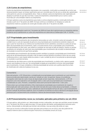 CPC 20 (R1).8
CPC 20 (R1).5
CPC 28.20
CPC 28.33
CPC 28.75(a)
CPC 28.35
CPC 28.75 (e)
CPC 28.66
CPC 28.69
CPC 28.57
CPC 28.60
CPC 28.61
52 Good Group | EY
2.26 Custos de empréstimos
Custos de empréstimos diretamente relacionados com a aquisição, construção ou produção de um ativo que
necessariamente requer um tempo significativo para ser concluído para fins de uso ou venda são capitalizados
como parte do custo do correspondente ativo. Todos os demais custos de empréstimos são registrados em
despesa no período em que são incorridos. Custos de empréstimo compreendem juros e outros custos
incorridos por uma entidade relativos ao empréstimo.
O Grupo capitaliza custos de empréstimos para todos os ativos elegíveis quando a construção tenha sido
iniciada a partir de 1º de janeiro de 2009. O Grupo continua a contabilizar em despesa os custos de
empréstimo relativos a projetos de construção iniciados antes de 1º de janeiro de 2009.
Comentário
A política de capitalização a partir de 1º de janeiro de 2009 do Grupo não é aplicável para as companhias abertas
brasileiras que já capitalizavam os custos dos empréstimos em observância à Deliberação CVM nº 193/96.
2.27 Propriedades para investimento
Propriedades para investimento são inicialmente mensuradas ao custo, incluindo custos da transação. O valor
contábil inclui o custo de reposição de parte de uma propriedade para investimento existente à época em
que o custo for incorrido se os critérios de reconhecimento forem satisfeitos; excluindo os custos do serviço
diário da propriedade para investimento. Após o reconhecimento inicial, propriedades para investimento
são apresentadas ao valor justo, que reflete as condições de mercado na data do balanço. Ganhos ou perdas
resultantes de variações do valor justo das propriedades para investimento são incluídos na demonstração
do resultado no exercício em que forem gerados.
Propriedades para investimento são baixadas quando vendidas ou quando a propriedade para investimento
deixa de ser permanentemente utilizada e não se espera nenhum benefício econômico futuro da sua venda.
A diferença entre o valor líquido obtido da venda e o valor contábil do ativo é reconhecida na demonstração
do resultado no período da baixa.
Transferências são feitas para a conta de propriedade para investimento, ou desta conta, apenas quando
houver uma mudança no seu uso. Se a propriedade ocupada por proprietário se tornar uma propriedade
para investimento, o Grupo contabiliza a referida propriedade de acordo com a política descrita no item
de imobilizado até a data da mudança no seu uso.
Comentário
Alternativamente, o CPC 28 permite a contabilização de propriedades para investimento ao custo histórico,
menos provisão para depreciação e perda por redução ao valor recuperável. Nessas circunstâncias,
divulgações sobre base de custo e taxas de depreciação seriam requeridas. Adicionalmente, o CPC 28
requereria uma nota explicativa com divulgação sobre o valor justo da propriedade para investimento
contabilizada ao custo. Portanto, companhias ainda assim precisariam determinar o valor justo.
Pode-se dizer que a principal estimativa crítica relacionada às propriedades para investimento diz respeito à
mensuração pelo valor justo porque, como não existe mercado ativo para muitas dessas propriedades, o cômputo
desse valor é, na grande parte dos casos, realizado por meio de projeções de fluxo de caixa, o que invariavelmente
envolve a adoção de premissas subjetivas. Essa circunstância recomenda um esforço adicional na divulgação dessas
premissas para o esclarecimento dos investidores e leitores das demonstrações financeiras.
2.28 Pronunciamentos novos ou revisados aplicados pela primeira vez em 2016
O Grupo aplicou, pela primeira vez, determinadas normas e alterações, em vigor para períodos anuais iniciados
em 1º de janeiro de 2016 ou após essa data. O Grupo decidiu não adotar antecipadamente nenhuma outra
norma, interpretação ou alteração que tenham sido emitidas, mas que ainda não estão em vigor.
Para que as normas e alterações fossem aplicadas pela primeira vez em 2016, elas não poderiam ter
impacto material sobre as demonstrações financeiras consolidadas anuais do Grupo.
 