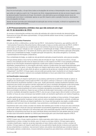 55Good Group | EY
Comentário
Para fins de ilustração, o Grupo listou todas as divulgações de normas e interpretações novas e alteradas
que estão em vigência a partir de 1º de janeiro de 2016, independentemente do fato de terem impacto sobre
as demonstrações financeiras do Grupo. No entanto, uma alternativa que as entidades devem levar em
consideração seria listar e contemplar apenas as que têm impacto sobre a posição financeira, desempenho
e/ou divulgações do Grupo.
Apesar de haver previsão para antecipação da aplicação das normas revisadas, no Brasil os reguladores não
permitem tal adoção antecipada.
2.29 Pronunciamentos emitidos mas que não estavam em vigor
em 31 de dezembro de 2016
As normas e interpretações emitidas mas ainda não adotadas até a data de emissão das demonstrações
financeiras do Grupo são abaixo apresentadas. O Grupo pretende adotar essas normas, se aplicável, quando
entrarem em vigência.	
IFRS 9 – Instrumentos Financeiros
Em julho de 2014, o IASB emitiu a versão final da IFRS 9 – Instrumentos Financeiros, que substitui a IAS 39
– Instrumentos Financeiros: Reconhecimento e Mensuração e todas as versões anteriores da IFRS 9. A IFRS 9
reúne todos os três aspectos da contabilização de instrumentos financeiros do projeto: classificação e
mensuração, perda por redução ao valor recuperável e contabilização de hedge. A IFRS 9 está em vigência para
períodos anuais iniciados em 1º de janeiro de 2018 ou após essa data, sendo permitida a aplicação antecipada.
Exceto para contabilidade de hedge, é exigida aplicação retrospectiva, não sendo obrigatória, no entanto,
a apresentação de informações comparativas.
Para contabilidade de hedge, as exigências são geralmente aplicadas prospectivamente, salvo poucas exceções.
O Grupo planeja adotar a nova norma na efetiva data de entrada em vigor. No decorrer de 2015, o Grupo
realizou uma avaliação de alto nível do impacto de todos os três aspectos da IFRS 9. Essa avaliação preliminar
baseia-se nas informações atualmente disponíveis e pode estar sujeita a mudanças em razão de análises
detalhadas complementares ou informações adicionais cabíveis e evidenciáveis que sejam disponibilizadas para
o Grupo no futuro. Em geral, o Grupo não espera um impacto significativo sobre seu balanço patrimonial e
patrimônio líquido a não ser pelo efeito de aplicar as exigências de perdas por redução do valor recuperável
(“impairment”) da IFRS 9. O Grupo espera uma provisão para perdas maior resultando em um impacto negativo
sobre o patrimônio líquido e realizará uma avaliação detalhada no futuro para determinar a extensão.
(a) Classificação e mensuração
O Grupo não espera um impacto significativo no seu balanço patrimonial ou patrimônio líquido ao aplicar as
exigências de classificação e mensuração da IFRS 9. Ele espera continuar a mensurar a valor justo todos os
ativos financeiros atualmente mantidos a valor justo. Ações patrimoniais cotadas atualmente mantidas como
disponíveis para venda com ganhos e perdas registrados em outros resultados abrangentes serão mensuradas
a valor justo por meio do resultado, o que aumentará a volatilidade no resultado registrado. A reserva de
disponíveis para venda atualmente em outros resultados abrangentes acumulados será reclassificada para
lucros acumulados de abertura. Espera-se que os títulos de dívida sejam mensurados a valor justo por meio
de outros resultados abrangentes segundo a IFRS 9, uma vez que o Grupo espera não só manter os ativos para
recolher os fluxos de caixa contratuais mas também vender um montante significativo com relativa frequência.
As ações patrimoniais em empresas sem registro em bolsa devem ser mantidas no futuro próximo. O Grupo espera
aplicar a opção de apresentar mudanças no valor justo em outros resultados abrangentes e, portanto, acredita que
a aplicação da IFRS 9 não teria um impacto significativo. Se o Grupo não fosse aplicar essa opção, as ações seriam
mantidas a valor justo por meio do resultado, o que aumentaria a volatilidade do resultado registrado.
Empréstimos bem como contas a receber de clientes são mantidos para recolher os fluxos de caixa contratuais
e devem dar origem a fluxos de caixa que representem exclusivamente pagamentos de principal e juros. Assim, o
Grupo espera que esses continuem a ser mensurados pelo custo amortizado segundo a IFRS 9. No entanto, o Grupo
analisará as características dos fluxos de caixa contratuais desses instrumentos em mais detalhe antes de concluir
se todos esses instrumentos atendem os critérios para mensuração pelo custo amortizado segundo a IFRS 9.
(b) Perdas por redução do valor recuperável (“Impairment”)
A IFRS 9 requer que o Grupo registre perdas de crédito esperadas sobre todos os seus títulos de dívida,
empréstimos e contas a receber de clientes, para 12 meses ou em base vitalícia. O Grupo espera aplicar
o modelo simplificado e registrar as perdas esperadas em base vitalícia sobre todas a contas a receber de
clientes. O Grupo espera um impacto significativo em seu patrimônio líquido devido à natureza sem garantia
de seus empréstimos e recebíveis, mas precisará realizar uma análise mais detalhada que considere todas as
informações cabíveis e evidenciáveis, inclusive elementos prospectivos para determinar a extensão do impacto.
 