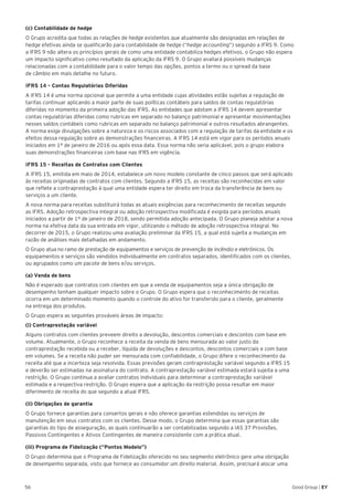 56 Good Group | EY
(c) Contabilidade de hedge
O Grupo acredita que todas as relações de hedge existentes que atualmente são designadas em relações de
hedge efetivas ainda se qualificarão para contabilidade de hedge (“hedge accounting”) segundo a IFRS 9. Como
a IFRS 9 não altera os princípios gerais de como uma entidade contabiliza hedges efetivos, o Grupo não espera
um impacto significativo como resultado da aplicação da IFRS 9. O Grupo avaliará possíveis mudanças
relacionadas com a contabilidade para o valor tempo das opções, pontos a termo ou o spread da base
de câmbio em mais detalhe no futuro.
IFRS 14 – Contas Regulatórias Diferidas
A IFRS 14 é uma norma opcional que permite a uma entidade cujas atividades estão sujeitas a regulação de
tarifas continuar aplicando a maior parte de suas políticas contábeis para saldos de contas regulatórias
diferidas no momento da primeira adoção das IFRS. As entidades que adotam a IFRS 14 devem apresentar
contas regulatórias diferidas como rubricas em separado no balanço patrimonial e apresentar movimentações
nesses saldos contábeis como rubricas em separado no balanço patrimonial e outros resultados abrangentes.
A norma exige divulgações sobre a natureza e os riscos associados com a regulação de tarifas da entidade e os
efeitos dessa regulação sobre as demonstrações financeiras. A IFRS 14 está em vigor para os períodos anuais
iniciados em 1º de janeiro de 2016 ou após essa data. Essa norma não seria aplicável, pois o grupo elabora
suas demonstrações financeiras com base nas IFRS em vigência.
IFRS 15 - Receitas de Contratos com Clientes
A IFRS 15, emitida em maio de 2014, estabelece um novo modelo constante de cinco passos que será aplicado
às receitas originadas de contratos com clientes. Segundo a IFRS 15, as receitas são reconhecidas em valor
que reflete a contraprestação à qual uma entidade espera ter direito em troca da transferência de bens ou
serviços a um cliente.
A nova norma para receitas substituirá todas as atuais exigências para reconhecimento de receitas segundo
as IFRS. Adoção retrospectiva integral ou adoção retrospectiva modificada é exigida para períodos anuais
iniciados a partir de 1º de janeiro de 2018, sendo permitida adoção antecipada. O Grupo planeja adotar a nova
norma na efetiva data da sua entrada em vigor, utilizando o método de adoção retrospectiva integral. No
decorrer de 2015, o Grupo realizou uma avaliação preliminar da IFRS 15, a qual está sujeita a mudanças em
razão de análises mais detalhadas em andamento.
O Grupo atua no ramo de prestação de equipamentos e serviços de prevenção de incêndio e eletrônicos. Os
equipamentos e serviços são vendidos individualmente em contratos separados, identificados com os clientes,
ou agrupados como um pacote de bens e/ou serviços.
(a) Venda de bens
Não é esperado que contratos com clientes em que a venda de equipamentos seja a única obrigação de
desempenho tenham qualquer impacto sobre o Grupo. O Grupo espera que o reconhecimento de receitas
ocorra em um determinado momento quando o controle do ativo for transferido para o cliente, geralmente
na entrega dos produtos.
O Grupo espera as seguintes prováveis áreas de impacto:
(i) Contraprestação variável
Alguns contratos com clientes preveem direito a devolução, descontos comerciais e descontos com base em
volume. Atualmente, o Grupo reconhece a receita da venda de bens mensurada ao valor justo da
contraprestação recebida ou a receber, líquida de devoluções e descontos, descontos comerciais e com base
em volumes. Se a receita não puder ser mensurada com confiabilidade, o Grupo difere o reconhecimento da
receita até que a incerteza seja resolvida. Essas previsões geram contraprestação variável segundo a IFRS 15
e deverão ser estimadas na assinatura do contrato. A contraprestação variável estimada estará sujeita a uma
restrição. O Grupo continua a avaliar contratos individuais para determinar a contraprestação variável
estimada e a respectiva restrição. O Grupo espera que a aplicação da restrição possa resultar em maior
diferimento de receita do que segundo a atual IFRS.
(ii) Obrigações de garantia
O Grupo fornece garantias para consertos gerais e não oferece garantias estendidas ou serviços de
manutenção em seus contratos com os clientes. Desse modo, o Grupo determina que essas garantias são
garantias do tipo de asseguração, as quais continuarão a ser contabilizadas segundo a IAS 37 Provisões,
Passivos Contingentes e Ativos Contingentes de maneira consistente com a prática atual.
(iii) Programa de Fidelização (“Pontos Modelo”)
O Grupo determina que o Programa de Fidelização oferecido no seu segmento eletrônico gere uma obrigação
de desempenho separada, visto que fornece ao consumidor um direito material. Assim, precisará alocar uma
 