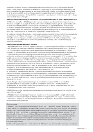 58 Good Group | EY
acumulados iniciais (ou em outro componente do patrimônio líquido, conforme o caso), sem alocação da
mudança entre os lucros acumulados iniciais e outros componentes do patrimônio líquido. As entidades que
adotarem essa isenção devem divulgar tal fato. As alterações estão em vigor para períodos anuais iniciados
em 1º de janeiro de 2017, sendo permitida a adoção antecipada. Se uma entidade adotar as alterações para
um período anterior, ela deve divulgar tal fato. A expectativa é que não ocorra nenhum impacto sobre o Grupo
como resultado dessas alterações.
IFRS 2 Classificação e mensuração de transações com pagamentos baseados em ações – Alterações à IFRS 2
O IASB emitiu alterações à IFRS 2 Pagamentos baseados em ações, que abordam três áreas principais: os
efeitos das condições de aquisição de direitos sobre a mensuração de uma transação de pagamento baseada
em ações liquidada em dinheiro; a classificação de uma transação de pagamento baseada em ações com
características de liquidação pelo valor líquido para obrigações relacionadas a impostos retidos na fonte; e
contabilidade quando uma modificação nos termos e condições de uma transação de pagamento baseada em
ações altera sua classificação de liquidação em dinheiro para liquidação com ações.
Na adoção, as entidades são obrigadas a adotar as alterações sem atualizar períodos anteriores, mas a adoção
retrospectiva é permitida se aplicada para as três alterações e os outros critérios forem atendidos. As
alterações estão em vigor para períodos anuais iniciados em 1º de janeiro de 2018, sendo permitida a adoção
antecipada. O Grupo está avaliando os impactos potenciais das alterações sobre suas demonstrações
financeiras consolidadas.
IFRS 16 Operações de arrendamento mercantil
A IFRS 16 foi emitida em janeiro de 2016 e substitui a IAS 17 Operações de arrendamento mercantil, IFRIC 4
Como determinar se um acordo contém um arrendamento, SIC-15 Arrendamentos operacionais – Incentivos
e SIC-27 Avaliação da substância de transações envolvendo a forma legal de arrendamento. A IFRS 16
estabelece os princípios para o reconhecimento, mensuração, apresentação e evidenciação de arrendamentos
e exige que os arrendatários contabilizem todos os arrendamentos sob um único modelo no balanço
patrimonial, semelhante à contabilização de arrendamentos financeiros segundo a IAS 17. A norma inclui duas
isenções de reconhecimento para arrendatários – arrendamentos de ativos de “baixo valor” (por exemplo,
computadores pessoais) e arrendamentos de curto prazo (ou seja, com prazo de arrendamento de 12 meses
ou menos). Na data de início de um contrato de arrendamento, o arrendatário reconhecerá um passivo relativo
aos pagamentos de arrendamento (isto é, um passivo de arrendamento) e um ativo que representa o direito
de utilizar o ativo subjacente durante o prazo de arrendamento (ou seja, o ativo de direito de uso). Os
arrendatários serão obrigados a reconhecer separadamente a despesa de juros sobre o passivo de
arrendamento e a despesa de depreciação sobre o ativo de direito de uso.
Os arrendatários também deverão reavaliar o passivo do arrendamento na ocorrência de determinados
eventos (por exemplo, uma mudança no prazo do arrendamento, uma mudança nos pagamentos futuros do
arrendamento como resultado da alteração de um índice ou taxa usada para determinar tais pagamentos). Em
geral, o arrendatário irá reconhecer o valor da reavaliação do passivo de arrendamento como um ajuste do
ativo de direito de uso.
Não há alteração substancial na contabilização do arrendatário com base na IFRS 16 em relação à
contabilização atual de acordo com a IAS 17. Os arrendatários continuarão a classificar todos os
arrendamentos de acordo com o mesmo princípio de classificação da IAS 17, distinguindo entre dois tipos
de arrendamento: operacionais e financeiros.
A IFRS 16 também exige que os arrendatários e os arrendadores façam divulgações mais abrangentes do que
as previstas na IAS 17.
A IFRS 16 entra em vigor para períodos anuais iniciados em 1º de janeiro de 2019. A adoção antecipada é
permitida, mas não antes da adoção da IFRS 15. O arrendatário pode optar pela adoção da norma utilizando
a retrospectiva completa ou uma abordagem modificada da retrospectiva. As provisões transitórias da norma
permitem determinadas isenções.
Commentary
A norma IAS 8.30 (norma à qual o pronunciamento técnico CPC 23 - Políticas Contábeis, Mudança de Estimativa
e Retificação de Erro é equivalente no Brasil) exige a divulgação de normas que já foram emitidas, mas ainda não
estão em vigor. Essas divulgações são exigidas para fornecimento de informações conhecidas ou razoavelmente
estimáveis, de modo a permitir que os usuários avaliem o possível impacto da aplicação das referidas IFRS nas
demonstrações financeiras de uma entidade. O Grupo relacionou todas as normas e interpretações que ainda
não entraram em vigor, principalmente para fins ilustrativos destas demonstrações financeiras. Uma alternativa
que pode ser considerada pelas entidades seria apenas listar as normas e tratar daquelas paras as quais
haja expectativa de que tenham impacto na posição patrimonial e financeira, desempenho das operações
e/ou divulgações do Grupo.
Em 2017, o Grupo planeja avaliar o efeito potencial da IFRS 16 nas suas demonstrações financeiras consolidadas.
 