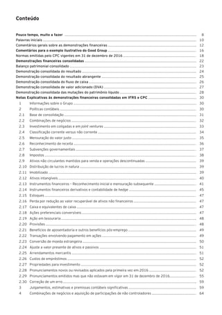 Conteúdo
Pouco tempo, muito a fazer 8
Palavras iniciais 	 10	
Comentários gerais sobre as demonstrações financeiras 	 12
Comentários para o exemplo ilustrativo do Good Group 	 16
Normas emitidas pelo CPC vigentes em 31 de dezembro de 2016 	 18
Demonstrações financeiras consolidadas 	 22
Balanço patrimonial consolidado 	 23
Demonstração consolidada do resultado 	 24
Demonstração consolidada do resultado abrangente 	 25
Demonstração consolidada do fluxo de caixa 	 26
Demonstração consolidada de valor adicionado (DVA) 	 27
Demonstração consolidada das mutações do patrimônio líquido 	 28
Notas Explicativas às demonstrações financeiras consolidadas em IFRS e CPC 	 30
1	 Informações sobre o Grupo 	30
2	 Políticas contábeis 	30
2.1	 Base de consolidação 	31
2.2	 Combinações de negócios 	32
2.3	 Investimento em coligadas e em joint ventures 	33
2.4	 Classificação corrente versus não corrente 	34
2.5	 Mensuração do valor justo 	35
2.6	 Reconhecimento de receita 	36
2.7	 Subvenções governamentais 	37
2.8	Impostos 	 38
2.9	 Ativos não circulantes mantidos para venda e operações descontinuadas 	39
2.10	 Distribuição de lucros in natura 	39
2.11	Imobilizado 	39
2.12	 Ativos intangíveis 	40
2.13	 Instrumentos financeiros – Reconhecimento inicial e mensuração subsequente 	41
2.14	 Instrumentos financeiros derivativos e contabilidade de hedge 	45
2.15	Estoques 	47
2.16	 Perda por redução ao valor recuperável de ativos não financeiros 	47
2.17	 Caixa e equivalentes de caixa 	47
2.18	 Ações preferenciais conversíveis 	47
2.19	 Ação em tesouraria 	48
2.20	Provisões 	48
2.21	 Benefícios de aposentadoria e outros benefícios pós-emprego 	49
2.22	 Transações envolvendo pagamento em ações 	49
2.23	 Conversão de moeda estrangeira 	50
2.24	 Ajuste a valor presente de ativos e passivos 	51
2.25	 Arrendamentos mercantis 	51
2.26	 Custos de empréstimos 	52
2.27	 Propriedades para investimento 	52
2.28 	 Pronunciamentos novos ou revisados aplicados pela primeira vez em 2016 	52
2.29 	 Pronunciamentos emitidos mas que não estavam em vigor em 31 de dezembro de 2016 	55
2.30 	 Correção de um erro 	59
3	 Julgamentos, estimativas e premissas contábeis significativas 	59
4	 Combinações de negócios e aquisição de participações de não controladores 	64
 