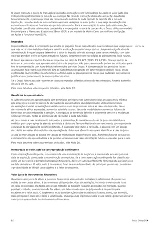 CPC 32.34
62 Good Group | EY
O Grupo mensura o custo de transações liquidadas com ações com funcionários baseado no valor justo dos
instrumentos patrimoniais na data da sua outorga. No caso de transações baseadas em ações liquidadas
financeiramente, o passivo precisa ser remensurado ao final de cada período de reporte até a data de
liquidação, reconhecendo-se no resultado eventuais variações no valor justo, o que exige reavaliação das
estimativas utilizadas ao final de cada período de reporte. Para a mensuração do valor justo de transações
liquidadas com títulos patrimoniais concedidos a empregados na data de concessão, o Grupo utiliza um modelo
binomial para o Plano para Executivos Sênior (SEP) e um modelo de Monte Carlo para o Plano de Opções
de Ações a Funcionários (GESP).
Impostos
Imposto diferido ativo é reconhecido para todos os prejuízos fiscais não utilizados na extensão em que seja provável
que haja lucro tributável disponível para permitir a utilização dos referidos prejuízos. Julgamento significativo da
administração é requerido para determinar o valor do imposto diferido ativo que pode ser reconhecido, com base
no prazo provável e nível de lucros tributáveis futuros, juntamente com estratégias de planejamento fiscal futuras.
O Grupo apresenta prejuízos fiscais a compensar no valor de R$ 427 (2015: R$ 1.198). Esses prejuízos se
referem a controladas que apresentam histórico de prejuízos, não prescrevem e não podem ser utilizados para
fins de compensação com lucro tributável em outra parte do Grupo. A compensação dos prejuízos fiscais
acumulados fica restrita ao limite de 30% do lucro tributável gerado em determinado exercício fiscal. Essas
controladas não têm diferenças temporárias tributáveis ou planejamentos fiscais que poderiam parcialmente
justificar o reconhecimento de imposto diferido ativo.
Se o Grupo fosse capaz de reconhecer todos os impostos diferidos ativos não reconhecidos, haveria aumento
de lucro em R$ 128.
Para mais detalhes sobre impostos diferidos, vide Nota 10.
Benefícios de aposentadoria
O custo de planos de aposentadoria com benefícios definidos e de outros benefícios de assistência médica
pós-emprego e o valor presente da obrigação de aposentadoria são determinados utilizando métodos
de avaliação atuarial. A avaliação atuarial envolve o uso de premissas sobre as taxas de desconto, taxas
de retorno de ativos esperadas, aumentos salariais futuros, taxas de mortalidade e aumentos futuros de
benefícios de aposentadorias e pensões. A obrigação de benefício definido é altamente sensível a mudanças
nessas premissas. Todas as premissas são revisadas a cada data-base.
Ao determinar a taxa de desconto adequada, a administração considera as taxas de juros de debêntures
emitidas por corporações de elevada solvência e títulos do Tesouro Nacional com vencimento correspondente
à duração da obrigação do benefício definido. A qualidade dos títulos é revisada, e aqueles com um spread
de crédito excessivo são excluídos da população de títulos que são utilizados para identificar a taxa de juros.
A taxa de mortalidade se baseia em tábuas de mortalidade disponíveis no país. Aumentos futuros de salários
e de benefícios de aposentadoria e de pensão se baseiam nas taxas de inflação futuras esperadas para o país.
Para mais detalhes sobre as premissas utilizadas, vide Nota 26.
Mensuração ao valor justo da contraprestação contingente
Contraprestação contingente, proveniente de uma combinação de negócios, é mensurada ao valor justo na
data de aquisição como parte da combinação de negócios. Se a contraprestação contingente for classificada
como um derivativo, e portanto um passivo financeiro, deve ser subsequentemente remensurada ao valor justo
na data do balanço. O valor justo é baseado no fluxo de caixa descontado. As principais premissas consideram
a probabilidade de atingir cada objetivo e o fator de desconto.
Valor justo de instrumentos financeiros
Quando o valor justo de ativos e passivos financeiros apresentados no balanço patrimonial não puder ser
obtido de mercados ativos, é determinado utilizando técnicas de avaliação, incluindo o método de fluxo
de caixa descontado. Os dados para esses métodos se baseiam naqueles praticados no mercado, quando
possível; contudo, quando isso não for viável, um determinado nível de julgamento é requerido para
estabelecer o valor justo. O julgamento inclui considerações sobre os dados utilizados, como, por exemplo,
risco de liquidez, risco de crédito e volatilidade. Mudanças nas premissas sobre esses fatores poderiam afetar o
valor justo apresentado dos instrumentos financeiros.
 