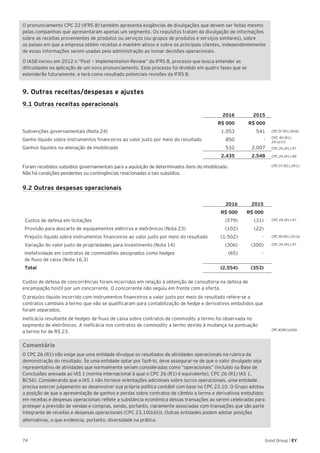 74 Good Group | EY
O pronunciamento CPC 22 (IFRS 8) também apresenta exigências de divulgações que devem ser feitas mesmo
pelas companhias que apresentaram apenas um segmento. Os requisitos tratam da divulgação de informações
sobre as receitas provenientes de produtos ou serviços (ou grupos de produtos e serviços similares), sobre
os países em que a empresa obtém receitas e mantém ativos e sobre os principais clientes, independentemente
de essas informações serem usadas pela administração ao tomar decisões operacionais.
O IASB iniciou em 2012 o “Post — Implementation Review” da IFRS 8, processo que busca entender as
dificuldades na aplicação de um novo pronunciamento. Esse processo foi dividido em quatro fases que se
estenderão futuramente, e terá como resultado potenciais revisões da IFRS 8.
9. Outras receitas/despesas e ajustes
9.1 Outras receitas operacionais
2016 2015
R$ 000 R$ 000
Subvenções governamentais (Nota 24) 1.053 541
Ganho líquido sobre instrumentos financeiros ao valor justo por meio do resultado 850 -
Ganhos líquidos na alienação de imobilizado 532 2.007
2.435 2.548
Foram recebidos subsídios governamentais para a aquisição de determinados itens do imobilizado.
Não há condições pendentes ou contingências relacionadas a tais subsídios.
9.2 Outras despesas operacionais
2016 2015
R$ 000 R$ 000
Custos de defesa em licitações (579) (31)
Provisão para descarte de equipamentos elétricos e eletrônicos (Nota 23) (102) (22)
Prejuízo líquido sobre instrumentos financeiros ao valor justo por meio do resultado (1.502) -
Variação do valor justo de propriedades para investimento (Nota 14) (306) (300)
Inefetividade em contratos de commodities designados como hedges
de fluxo de caixa (Nota 16.3)
(65) -
Total (2.554) (353)
Custos de defesa de concorrências foram incorridos em relação à obtenção de consultoria na defesa de
encampação hostil por um concorrente. O concorrente não seguiu em frente com a oferta.
O prejuízo líquido incorrido com instrumentos financeiros a valor justo por meio do resultado refere-se a
contratos cambiais a termo que não se qualificaram para contabilização de hedge e derivativos embutidos que
foram separados.
Ineficácia resultante de hedges de fluxo de caixa sobre contratos de commodity a termo foi observada no
segmento de eletrônicos. A ineficácia nos contratos de commodity a termo devido à mudança na pontuação
a termo foi de R$ 23.
Comentário
O CPC 26 (R1) não exige que uma entidade divulgue os resultados de atividades operacionais na rubrica da
demonstração do resultado. Se uma entidade optar por fazê-lo, deve assegurar-se de que o valor divulgado seja
representativo de atividades que normalmente seriam consideradas como “operacionais” (incluído na Base de
Conclusões anexada ao IAS 1 (norma internacional à qual o CPC 26 (R1) é equivalente), CPC 26 (R1) IAS 1.
BC56). Considerando que a IAS 1 não fornece orientações adicionais sobre lucros operacionais, uma entidade
precisa exercer julgamento ao desenvolver sua própria política contábil com base no CPC 23.10. O Grupo adotou
a posição de que a apresentação de ganhos e perdas sobre contratos de câmbio a termo e derivativos embutidos
em receitas e despesas operacionais reflete a substância econômica dessas transações ao serem celebradas para
proteger a previsão de vendas e compras, sendo, portanto, claramente associadas com transações que são parte
integrante de receitas e despesas operacionais (CPC 23.10(b)(ii)). Outras entidades podem adotar posições
alternativas, o que evidencia, portanto, diversidade na prática.
CPC 07 (R1).39 (b)
CPC 40 (R1).
20 (a) (i)
CPC 26 (R1).97
CPC 26 (R1).98
CPC 07 (R1).39 (c)
CPC 40 (R1).20 (a)
CPC 26 (R1).97
CPC40(R1).24(b)
CPC 26 (R1).97
 
