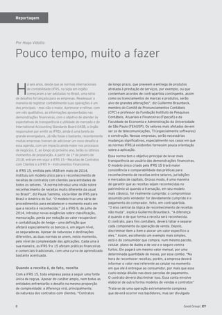 8 Good Group | EY
Pouco tempo, muito a fazer
H
á seis anos, desde que as normas internacionais
de contabilidade (IFRS, na sigla em inglês)
começaram a ser adotadas no Brasil, uma série
de desafios foi lançada para as empresas. Readequar a
maneira de registrar contabilmente suas operações é um
dos principais – mas não o maior. Aprimorar e refinar, com
um viés qualitativo, as informações apresentadas nas
demonstrações financeiras, com o objetivo de atender às
expectativas de transparência e utilidade do mercado e do
International Accounting Standards Board (IASB, o órgão
responsável por emitir as IFRS), ainda é uma tarefa de
grande envergadura. Já não fosse o bastante, recentemente
muitas empresas tiveram de adicionar um novo desafio a
essa agenda, com um impacto ainda maior nos processos
de negócios. E, ao longo do próximo ano, terão os últimos
momentos de preparação. A partir de 1º de janeiro de
2018, entram em vigor a IFRS 15 – Receitas de Contratos
com Clientes e a IFRS 9 – Instrumentos Financeiros.
A IFRS 15, emitida pelo IASB em maio de 2014,
instituiu um modelo único para o reconhecimento de
receitas de contratos com clientes para entidades de
todos os setores. “A norma introduz uma visão sobre
reconhecimento de receitas muito diferente da usual
no Brasil”, diz Paula Tashima, sócia-líder de IFRS para
Brasil e América do Sul. “O modelo traz uma série de
procedimentos para estabelecer o momento exato em
que a receita é reconhecida.” Já a IFRS 9, de julho de
2014, introduz novas exigências sobre classificação,
mensuração, perda por redução ao valor recuperável
e contabilização de hedge – uma definição que
afetará especialmente os bancos e, em algum nível,
as seguradoras. Apesar de naturezas e destinações
diferentes, as duas normas se unem, neste momento,
pelo nível de complexidade das aplicações. Cada uma à
sua maneira, as IFRS 9 e 15 afetam práticas financeiras
e comerciais tradicionais, com uma curva de aprendizado
bastante acentuada.
Quando a receita é, de fato, receita
Com a IFRS 15, toda empresa passa a seguir uma fonte
única de regras. Apesar do caráter amplo, nem todas as
entidades enfrentarão o desafio na mesma proporção
de complexidade: a diferença virá, principalmente,
da natureza dos contratos com clientes. “Contratos
de longo prazo, que preveem a entrega de produtos
atrelada à prestação de serviços, por exemplo, ou que
contenham acordos de contrapartida contingente, assim
como os licenciamentos de marcas e produtos, serão
alvo de grandes alterações”, diz Guillermo Braunbeck,
membro do Comitê de Pronunciamentos Contábeis
(CPC) e professor da Fundação Instituto de Pesquisas
Contábeis, Atuariais e Financeiras (Fipecafi) e da
Faculdade de Economia e Administração da Universidade
de São Paulo (FEAUSP). Os setores mais afetados devem
ser os de telecomunicações, TI (especialmente softwares)
e construção. Nessas empresas, serão necessárias
mudanças significativas, especialmente nos casos em que
as normas IFRS já existentes fornecem pouca orientação
sobre a aplicação.
Essa norma tem o objetivo principal de levar mais
transparência ao usuário das demonstrações financeiras.
O modelo único criado pela IFRS 15 trará maior
consistência e comparabilidade das práticas para
reconhecimento de receitas entre setores, jurisdições
e mercados de capitais. Grosso modo, é uma maneira
de garantir que as receitas sejam reconhecidas no
patrimônio só quando a transação, em seu modelo
mais clássico, for realmente cumprida: o compromisso
assumido pelo vendedor for devidamente cumprido e o
pagamento do comprador, feito, em contrapartida.
“O eixo central da lógica de reconhecimento de receitas
não muda”, explica Guillermo Braunbeck. “A diferença
é quando e de que forma a receita será reconhecida.
O contrato, para fins contábeis, deverá fatiar e separar
cada componente da operação de venda. Depois,
discriminar item a item e alocar um valor específico a
eles.” Assim, escolhendo um exemplo mais simples,
está o do consumidor que compra, num mesmo pacote,
celular, plano de dados e de voz e o seguro contra
furtos. Ele pagará um mesmo valor mensal, por uma
determinada quantidade de meses, por esse combo. “Na
hora de reconhecer receitas, porém, a empresa deverá
informar o valor real referente ao celular no momento
em que ele é entregue ao consumidor, por mais que esse
custo esteja diluído nas doze parcelas de pagamento.
O contrato deverá discriminar isso. Essa conta envolve
elaborar de outra forma modelos de vendas e contratos”
Trata-se de uma operação extremamente complexa
que deverá ocorrer nos bastidores, mas ser divulgada
Por Hugo Vidotto
Reportagem
 