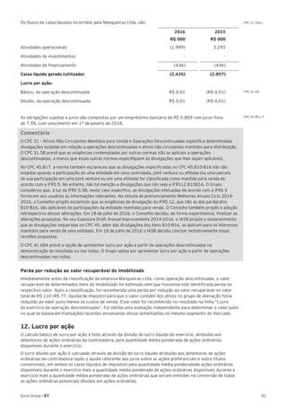 81Good Group | EY
Os fluxos de caixa líquidos incorridos pela Mangueiras Ltda. são:
2016 2015
R$ 000 R$ 000
Atividades operacionais (1.999) 3.293
Atividades de investimentos - -
Atividades de financiamento (436) (436)
Caixa líquido gerado (utilizado) (2.435) (2.857)
Lucro por ação:
Básico, da operação descontinuada R$ 0,01 (R$ 0,01)
Diluído, da operação descontinuada R$ 0,01 (R$ 0,01)
As obrigações sujeitas a juros são compostas por um empréstimo bancário de R$ 5.809 com juros fixos
de 7,5%, com vencimento em 1º de janeiro de 2018.
Comentário
O CPC 31 – Ativos Não Circulantes Mantidos para Venda e Operações Descontinuadas especifica determinadas
divulgações exigidas em relação a operações descontinuadas e ativos não circulantes mantidos para distribuição.
O CPC 31.5B prevê que as exigências contempladas por outras normas não se aplicam a operações
descontinuadas, a menos que essas outras normas especifiquem as divulgações que lhes sejam aplicáveis.
No CPC 45.B17, a norma também esclareceu que as divulgações especificadas no CPC 45.B10-B16 não são
exigidas quando a participação de uma entidade em uma controlada, joint venture ou afiliada (ou uma parcela
de sua participação em uma joint venture ou em uma afiliada) for classificada como mantida para venda de
acordo com a IFRS 5. No entanto, não há menção a divulgações que não seja a IFRS12.B10B16. O Grupo
considerou que, à luz da IFRS 5.5B, neste caso específico, as divulgações efetuadas de acordo com a IFRS 5
fornecem aos usuários as informações relevantes. Na minuta de pronunciamento Melhorias Anuais Ciclo 2014-
2016, o Conselho propôs esclarecer que as exigências de divulgação da IFRS 12, que não as dos parágrafos
B10-B16, são aplicáveis às participações da entidade mantidas para venda. O Conselho também propôs a adoção
retrospectiva dessas alterações. Em 18 de julho de 2016, o Conselho decidiu, de forma experimental, finalizar as
alterações propostas. No seu Exposure Draft Annual Improvements 2014-2016, o IASB propôs o esclarecimento
que as divulgações requeridas no CPC 45, além das divulgações dos itens B10-B16, se aplicam para os interesses
mantidos para venda de uma entidade. Em 18 de julho de 2016 o IASB decidiu concluir tentativamente essas
revisões propostas.
O CPC 41.68A prevê a opção de apresentar lucro por ação a partir de operações descontinuadas na
demonstração do resultado ou nas notas. O Grupo optou por apresentar lucro por ação a partir de operações
descontinuadas nas notas.
Perda por redução ao valor recuperável de imobilizado	
Imediatamente antes da classificação da empresa Mangueiras Ltda. como operação descontinuada, o valor
recuperável de determinados itens do imobilizado foi estimado sem que houvesse sido identificada perda no
respectivo valor. Após a classificação, foi reconhecida uma perda por redução ao valor recuperável no valor
total de R$ 110 (R$ 77, líquida de imposto) para que o valor contábil dos ativos no grupo de alienação fosse
reduzido ao valor justo menos os custos de venda. Esse valor foi reconhecido no resultado na linha “Lucro
do exercício de operação descontinuada”. Foi obtida uma avaliação independente para determinar o valor justo
no qual se basearam transações recentes envolvendo ativos semelhantes no mesmo segmento de mercado.
12. Lucro por ação
O calculo básico de lucro por ação é feito através da divisão do lucro líquido do exercício, atribuído aos
detentores de ações ordinárias da controladora, pela quantidade média ponderada de ações ordinárias
disponíveis durante o exercício.
O lucro diluído por ação é calculado através da divisão do lucro líquido atribuído aos detentores de ações
ordinárias da controladora (após o ajuste referente aos juros sobre as ações preferenciais e sobre títulos
conversíveis, em ambos os casos líquidos de impostos) pela quantidade média ponderadade ações ordinárias
disponíveis durante o exercício mais a quantidade média ponderada de ações ordinárias disponíveis durante o
exercício mais a quantidade média ponderada de ações ordinárias que seriam emitidas na conversão de todas
as ações ordinárias potenciais diluídas em ações ordinárias.
CPC 31.33(c)
CPC 41.68
CPC 40 (R1).7
 