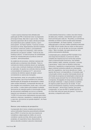 9
9Good Group | EY
– e para a qual as empresas mais afetadas pela
publicação da IFRS 15 deveriam estar se preparando
já há algum tempo. Mas não é o que se nota. “Muitas
empresas aparentam não ter dado a devida prioridade
aos preparativos para a adesão à norma, o que é
preocupante”, diz Paula Tashima. “É preciso revisitar
processos de venda. Departamentos deverão trabalhar
em sintonia: comercial, jurídico e, principalmente,
contábil. Isso exige novos desenhos. Cada contrato
precisará ter um parecer contábil.” Trata-se de uma
mudança cultural. “O modo de pensar da contabilidade
deverá ser transportado para as práticas comercial
e jurídica”, afirma Braunbeck.
As exigências em processos, sistemas e pessoas são
grandes para as empresas mais afetadas. Todos os
contratos de clientes existentes devem ser analisados
e, caso a caso, eventuais mudanças contratuais devem
ser aplicadas. Os ajustes nos controles internos levarão
a necessidades de mudanças em TI – para prover
a empresa de sistemas capazes de ajudar a alocar
corretamente os valores das transações.
Será importante, ainda, ter uma política robusta de
coleta de dados, que inclua inventários de contratos,
identificações de obrigações de desempenho e dados
sobre vendas individuais. A preparação não deixa de
fora relações com investidores, já que, aqui, o foco está
nas receitas – o índice básico para qualquer avaliação.
Será preciso ter atenção quanto à comunicação correta
de uma possível volatilidade nos lucros e os demais
impactos nos indicadores. E esta é uma lista resumida.
“A IFRS 15 é uma norma relativamente nova para todos:
auditores, empresas, reguladores. A adoção deve evoluir
e, para isso, será preciso um grande empenho”, diz Paula
Tashima, da EY.
Bancos: uma mudança de perspectiva
A preparação não é menos complexa para bancos e
outras instituições financeiras possivelmente afetadas
para a IFRS 9. A norma traz uma nova maneira de
contabilizar a depreciação do crédito: em vez de
considerar a perda ocorrida, olha-se para a perda
projetada, em expectativa futura. Basicamente, os
bancos deverão considerar cada ativo relacionado
a instrumentos financeiros e coletar uma série imensa
de dados para, tratados, compreender qual é a perda
futura prevista para cada um. “Na prática, as estimativas
baseadas no histórico serão trocadas pelas baseadas
na previsibilidade”, diz Paula Tashima. “A norma foi
elaborada após a crise dos créditos imobiliários detonada
em 2008. Há um recado: deve-se voltar os olhos para o
que está por vir, em vez de ater-se só ao que o passado
indica.” Não é novidade, mas agora deverá ser uma
prática extensamente detalhada.
A preparação para a adoção da IFRS 9 também inclui
uma longa lista de afazeres. É preciso ter ciência
completa dos impactos da nova norma não somente
sobre as demonstrações financeiras, mas também
sobre modelos, dados, sistemas, processos, controles
e governança – assim como os desafios comerciais,
financeiros, regulatórios e organizacionais. Certamente,
alguns sistemas existentes poderão ser empregados
para fins regulatórios, mas novos deverão ser criados
quando não houver correspondência. A transição exige
comunicação certeira: as partes interessadas devem ser
informadas do progresso da implantação e empresas de
um mesmo grupo precisam ficar em sintonia dentro do
cronograma. Divulgações em larga escala necessitarão
de atenção redobrada – e alguns produtos e modelos
de negócios podem até precisar de revisão. “É uma
norma extremamente complexa e muitos procedimentos
serão alterados”, afirma Paula Tashima, para quem
a preparação, no caso da IFRS 9, também precisa de
um ritmo mais veloz por parte dos bancos. “O prazo se
aproxima, e empenho será crítico.”
 