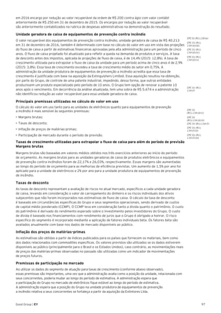 97Good Group | EY
em 2016 encargo por redução ao valor recuperável da ordem de R$ 200 contra ágio com valor contábil
anteriormente de R$ 250 em 31 de dezembro de 2015. Os encargos por redução ao valor recuperável
são anteriormente contabilizados na rubrica de despesas administrativas na demonstração do resultado.
Unidade geradora de caixa de equipamentos de prevenção contra incêndio
O valor recuperável dos equipamentos de prevenção contra incêndio, unidade geradora de caixa de R$ 40.213
em 31 de dezembro de 2016, também é determinado com base no cálculo do valor em uso em vista das projeções
do fluxo de caixa a partir de estimativas financeiras aprovadas pela alta administração para um período de cinco
anos. O fluxo de caixa projetado foi atualizado para refletir a queda na demanda de produtos e serviços. A taxa
de desconto antes dos impostos, aplicada às projeções de fluxo de caixa, é de 14,4% (2015: 12,8%). A taxa de
crescimento utilizada para extrapolar o fluxo de caixa da unidade para um período acima de cinco anos é de 2,9%
(2015: 3,8%). Essa taxa de crescimento excedeu a taxa de crescimento médio do setor em 0,75%. A
administração da unidade produtora de equipamentos de prevenção a incêndio acredita que essa taxa de
crescimento é justificada com base na aquisição da Extinguishers Limited. Essa aquisição resultou na obtenção,
por parte do Grupo, de controle de uma patente industrial, impedindo, dessa forma, que outras entidades
produzissem um produto especializado pelo período de 10 anos. O Grupo tem opção de renovar a patente 10
anos após o vencimento. Em decorrência da análise atualizada, tem uma sobra de R$ 5.674 e a administração
não identificou redução ao valor recuperável para essa unidade geradora de caixa.
Principais premissas utilizadas no cálculo do valor em uso
O cálculo do valor em uso tanto para as unidades de eletrônicos quanto para equipamentos de prevenção
a incêndio é mais sensível às seguintes premissas:
•	Margens brutas;
•	Taxas de desconto;
•	Inflação de preços de matérias-primas;
•	Participação de mercado durante o período de previsão.
Taxas de crescimento utilizadas para extrapolar o fluxo de caixa para além do período de previsão
Margens brutas
Margens brutas são baseadas em valores médios obtidos nos três exercícios anteriores ao início do período
de orçamento. As margens brutas para as unidades geradoras de caixa de produtos eletrônicos e equipamentos
de prevenção contra incêndios foram de 22,17% e 26,03%, respectivamente. Essas margens são aumentadas
ao longo do período de orçamento para as melhorias de eficiência previstas. Um aumento de 1,5% por ano foi
aplicado para a unidade de eletrônicos e 2% por ano para a unidade produtora de equipamentos de prevenção
de incêndio.
Taxas de desconto
As taxas de desconto representam a avaliação de riscos no atual mercado, específicos a cada unidade geradora
de caixa, levando em consideração o valor de carregamento do dinheiro e os riscos individuais dos ativos
subjacentes que não foram incorporados nas estimativas de fluxo de caixa. O cálculo da taxa de desconto
é baseado em circunstâncias específicas do Grupo e seus segmentos operacionais, sendo derivado de custos
de capital médio ponderado (CCMP). O CCMP leva em consideração tanto a dívida quanto o patrimônio. O custo
do patrimônio é derivado do rendimento esperado sobre o investimento pelos investidores do Grupo. O custo
de dívida é baseado nos financiamentos com rendimento de juros que o Grupo é obrigado a honrar. O risco
específico do segmento é incorporado mediante a aplicação de fatores individuais beta. Os fatores beta são
avaliados anualmente com base nos dados de mercado disponíveis ao público.
Inflação dos preços de matérias-primas
As estimativas são obtidas a partir de índices publicados para os países que fornecem os materiais, bem como
dos dados relacionados com commodities específicas. Os valores previstos são utilizados se os dados estiverem
disponíveis ao público (principalmente para o Brasil e os Estados Unidos), caso contrário, as movimentações reais
de preços das matérias-primas observadas no passado são utilizadas como um indicador de movimentações
de preços futuros.
Premissas de participação no mercado
Ao utilizar os dados do segmento de atuação para taxas de crescimento (conforme abaixo observado),
essas premissas são importantes, uma vez que a administração avalia como a posição da unidade, relacionada com
seus concorrentes, poderia mudar ao longo do período de estimativa. A administração espera que
a participação do Grupo no mercado de eletrônicos fique estável ao longo do período de estimativa.
A administração espera que a posição do Grupo na unidade produtora de equipamentos de prevenção
a incêndio relativa a seus concorrentes se fortaleça a partir da aquisição da Extintores Ltda.
CPC 01
(R1).134 (d) (i)
CPC 01
(R1).134 (d) (ii)
CPC 01 (R1).134 (f)
CPC 01 (R1).
134 (f) (ii)
CPC 01 (R1).
134 (f)
CPC 01 (R1).
134 (f) (iii)
CPC 01 (R1).130 (e)
CPC 01 (R1).
134 (d) (iii)
CPC 01 (R1).
134 (d) (iv)
CPC 01 (R1).
134 (d) (v)
 