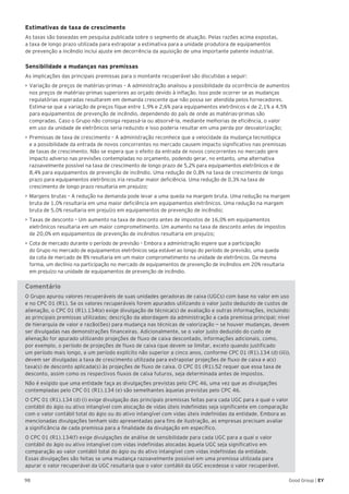 98 Good Group | EY
Estimativas de taxa de crescimento
As taxas são baseadas em pesquisa publicada sobre o segmento de atuação. Pelas razões acima expostas,
a taxa de longo prazo utilizada para extrapolar a estimativa para a unidade produtora de equipamentos
de prevenção a incêndio inclui ajuste em decorrência da aquisição de uma importante patente industrial.
Sensibilidade a mudanças nas premissas
As implicações das principais premissas para o montante recuperável são discutidas a seguir:
•	►Variação de preços de matérias-primas – A administração analisou a possibilidade da ocorrência de aumentos
nos preços de matérias-primas superiores ao orçado devido à inflação. Isso pode ocorrer se as mudanças
regulatórias esperadas resultarem em demanda crescente que não possa ser atendida pelos fornecedores.
Estima-se que a variação de preços fique entre 1,9% e 2,6% para equipamentos eletrônicos e de 2,1% a 4,5%
para equipamentos de prevenção de incêndio, dependendo do país de onde as matérias-primas são
compradas. Caso o Grupo não consiga repassá-la ou absorvê-la, mediante melhorias de eficiência, o valor
em uso da unidade de eletrônicos seria reduzido e isso poderia resultar em uma perda por desvalorização;
•	Premissas de taxa de crescimento – A administração reconhece que a velocidade da mudança tecnológica
e a possibilidade da entrada de novos concorrentes no mercado causem impacto significativo nas premissas
de taxas de crescimento. Não se espera que o efeito da entrada de novos concorrentes no mercado gere
impacto adverso nas previsões contempladas no orçamento, podendo gerar, no entanto, uma alternativa
razoavelmente possível na taxa de crescimento de longo prazo de 5,2% para equipamentos eletrônicos e de
8,4% para equipamentos de prevenção de incêndio. Uma redução de 0,8% na taxa de crescimento de longo
prazo para equipamentos eletrônicos iria resultar maior deficiência. Uma redução de 0,3% na taxa de
crescimento de longo prazo resultaria em prejuízo;
•	►Margens brutas – A redução na demanda pode levar a uma queda na margem bruta. Uma redução na margem
bruta de 1,0% resultaria em uma maior deficiência em equipamentos eletrônicos. Uma redução na margem
bruta de 5,0% resultaria em prejuízo em equipamentos de prevenção de incêndio;
•	Taxas de desconto – Um aumento na taxa de desconto antes de impostos de 16,0% em equipamentos
eletrônicos resultaria em um maior comprometimento. Um aumento na taxa de desconto antes de impostos
de 20,0% em equipamentos de prevenção de incêndios resultaria em prejuízo;
•	Cota de mercado durante o período de previsão – Embora a administração espere que a participação
do Grupo no mercado de equipamentos eletrônicos seja estável ao longo do período de previsão, uma queda
da cota de mercado de 8% resultaria em um maior comprometimento na unidade de eletrônicos. Da mesma
forma, um declínio na participação no mercado de equipamentos de prevenção de incêndios em 20% resultaria
em prejuízo na unidade de equipamentos de prevenção de incêndio.
Comentário
O Grupo apurou valores recuperáveis de suas unidades geradoras de caixa (UGCs) com base no valor em uso
e no CPC 01 (R1). Se os valores recuperáveis forem apurados utilizando o valor justo deduzido de custos de
alienação, o CPC 01 (R1).134(e) exige divulgação de técnica(s) de avaliação e outras informações, incluindo:
as principais premissas utilizadas; descrição da abordagem da administração a cada premissa principal; nível
de hierarquia de valor e razão(ões) para mudança nas técnicas de valorização — se houver mudanças, devem
ser divulgadas nas demonstrações financeiras. Adicionalmente, se o valor justo deduzido do custo de
alienação for apurado utilizando projeções de fluxo de caixa descontado, informações adicionais, como,
por exemplo, o período de projeções de fluxo de caixa (que devem se limitar, exceto quando justificado
um período mais longo, a um período explícito não superior a cinco anos, conforme CPC 01 (R1).134 (d) (iii)),
devem ser divulgadas a taxa de crescimento utilizada para extrapolar projeções de fluxo de caixa e a(s)
taxa(s) de desconto aplicada(s) às projeções de fluxo de caixa. O CPC 01 (R1).52 requer que essa taxa de
desconto, assim como os respectivos fluxos de caixa futuros, seja determinada antes de impostos.
Não é exigido que uma entidade faça as divulgações previstas pelo CPC 46, uma vez que as divulgações
contempladas pelo CPC 01 (R1).134 (e) são semelhantes àquelas previstas pelo CPC 46.
O CPC 01 (R1).134 (d) (i) exige divulgação das principais premissas feitas para cada UGC para a qual o valor
contábil do ágio ou ativo intangível com alocação de vidas úteis indefinidas seja significante em comparação
com o valor contábil total do ágio ou do ativo intangível com vidas úteis indefinidas da entidade. Embora as
mencionadas divulgações tenham sido apresentadas para fins de ilustração, as empresas precisam avaliar
a significância de cada premissa para a finalidade da divulgação em específico.
O CPC 01 (R1).134(f) exige divulgações de análise de sensibilidade para cada UGC para a qual o valor
contábil do ágio ou ativo intangível com vidas indefinidas alocadas àquela UGC seja significativo em
comparação ao valor contábil total do ágio ou do ativo intangível com vidas indefinidas da entidade.
Essas divulgações são feitas se uma mudança razoavelmente possível em uma premissa utilizada para
apurar o valor recuperável da UGC resultaria que o valor contábil da UGC excedesse o valor recuperável.
 