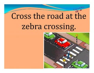 Cross the road at the
zebra crossing.
 