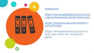 References:
https://learnenglishkids.britishcouncil
.org/es/flashcards/sports-flashcards
https://www.youtube.com/watch?v=
wYCaTfTY0RE
https://www.esleschool.com/pre-a1-
food-and-drink-set-3-memory-
game/
11
 