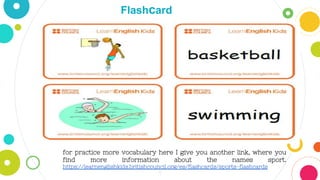 5
Flashcard
for practice more vocabulary here I give you another link, where you
find more information about the names sport.
https://learnenglishkids.britishcouncil.org/es/flashcards/sports-flashcards
 